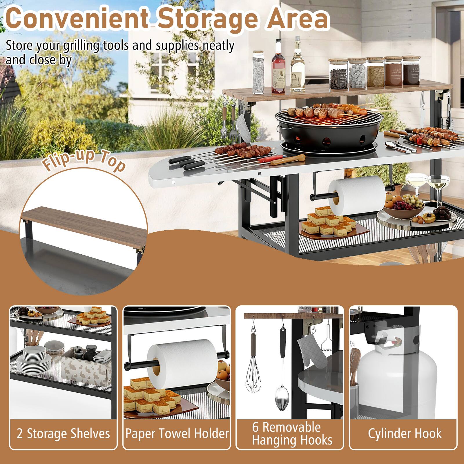Convenient Storage Area  
Store your grilling tools and supplies neatly and close by  

- Flip-up Top  
- 2 Storage Shelves  
- Paper Towel Holder  
- 6 Removable Hanging Hooks  
- Cylinder Hook