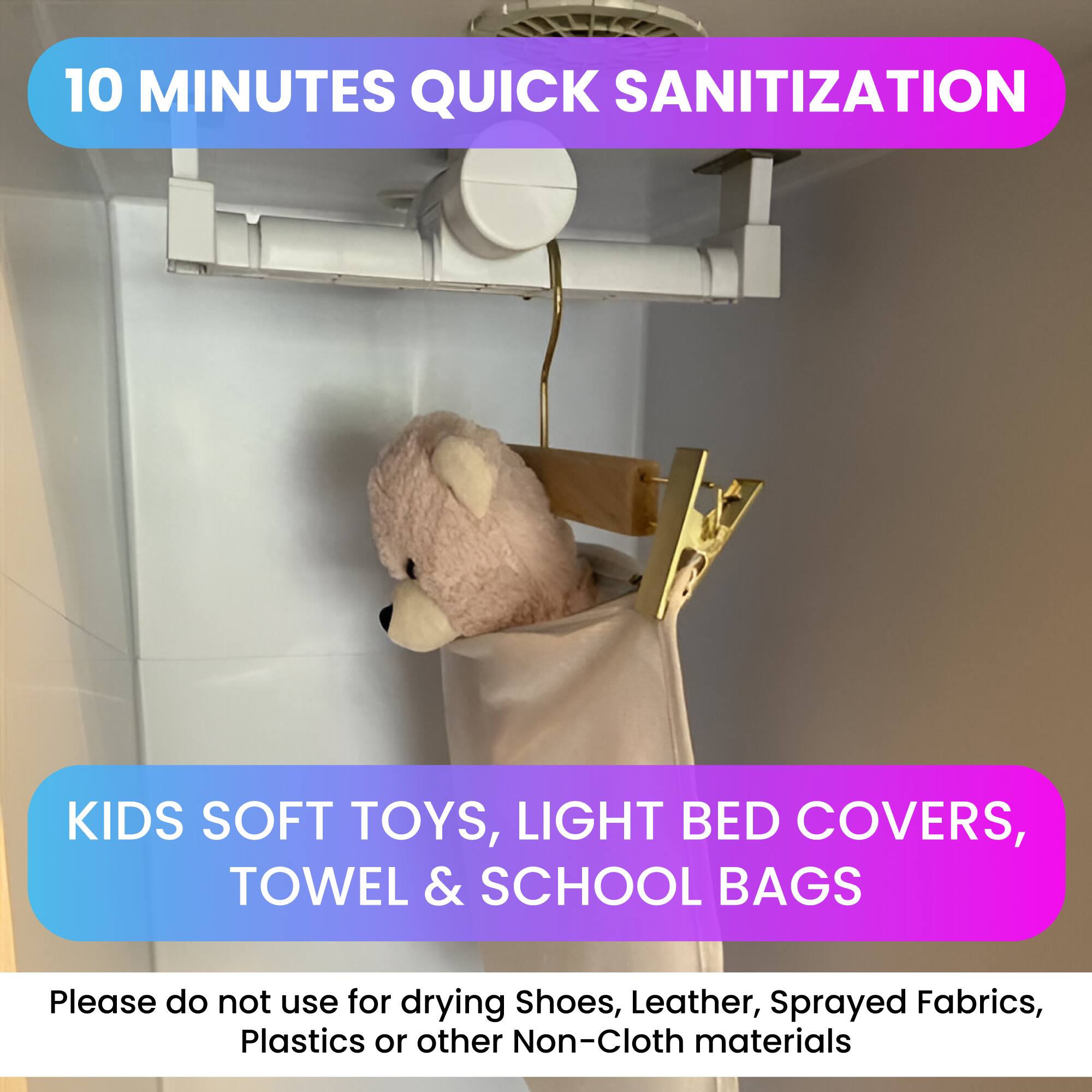 10 MINUTES QUICK SANITIZATION

KIDS SOFT TOYS, LIGHT BED COVERS, TOWEL & SCHOOL BAGS

Please do not use for drying Shoes, Leather, Sprayed Fabrics, Plastics or other Non-Cloth materials