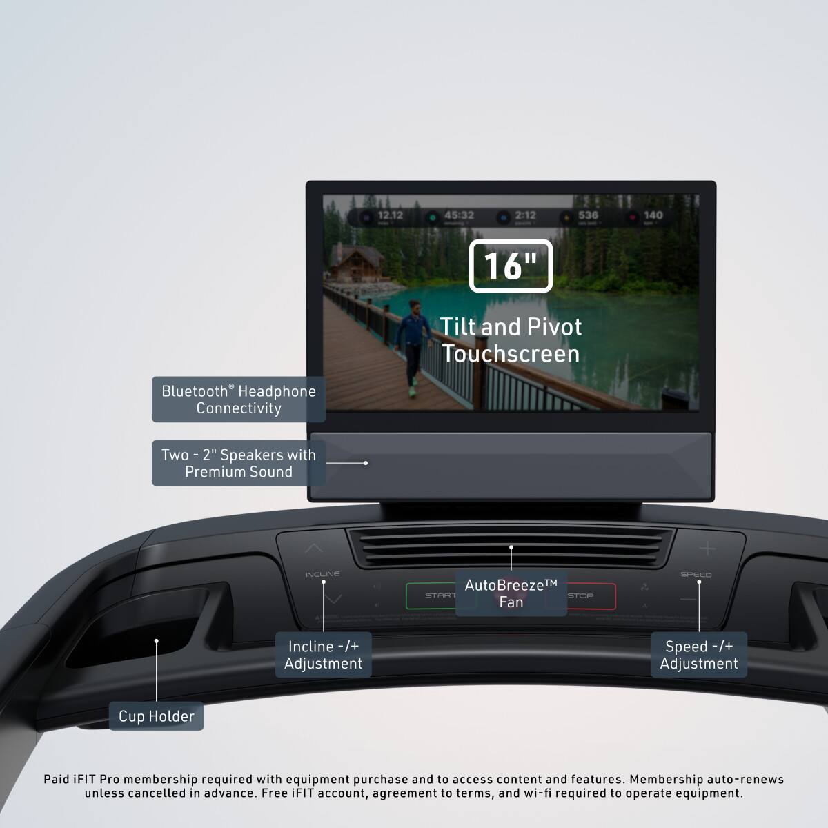 12.12 45:32 2:12 536 140 16" Tilt and Pivot Touchscreen Bluetooth Headphone Connectivity Two - 2" Speakers with Premium Sound

AutoBreeze™ Fan

Incline -/+ Adjustment

Speed -/+ Adjustment

Cup Holder

Paid iFIT Pro membership required with equipment purchase and to access content and features. Membership auto-renews unless cancelled in advance. Free iFIT account, agreement to terms, and wi-fi required to operate equipment.