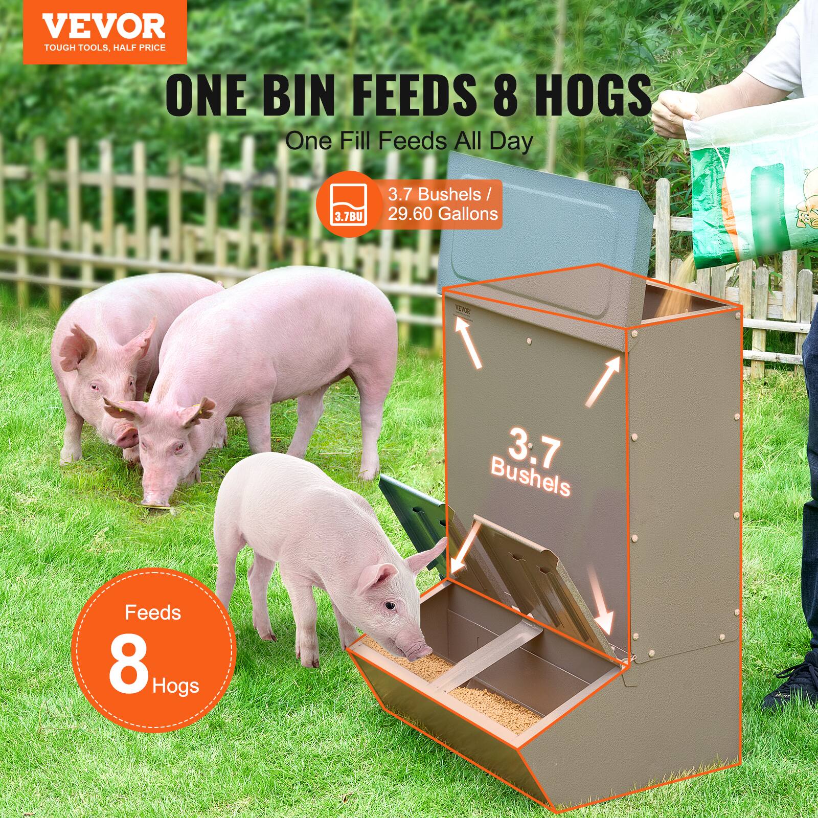 VEVOR  
TOUGH TOOLS, HALF PRICE  

ONE BIN FEEDS 8 HOGS  
One Fill Feeds All Day  

3.7 Bushels / 29.60 Gallons  

3.7BU  

3.7 Bushels  

Feeds 8 Hogs