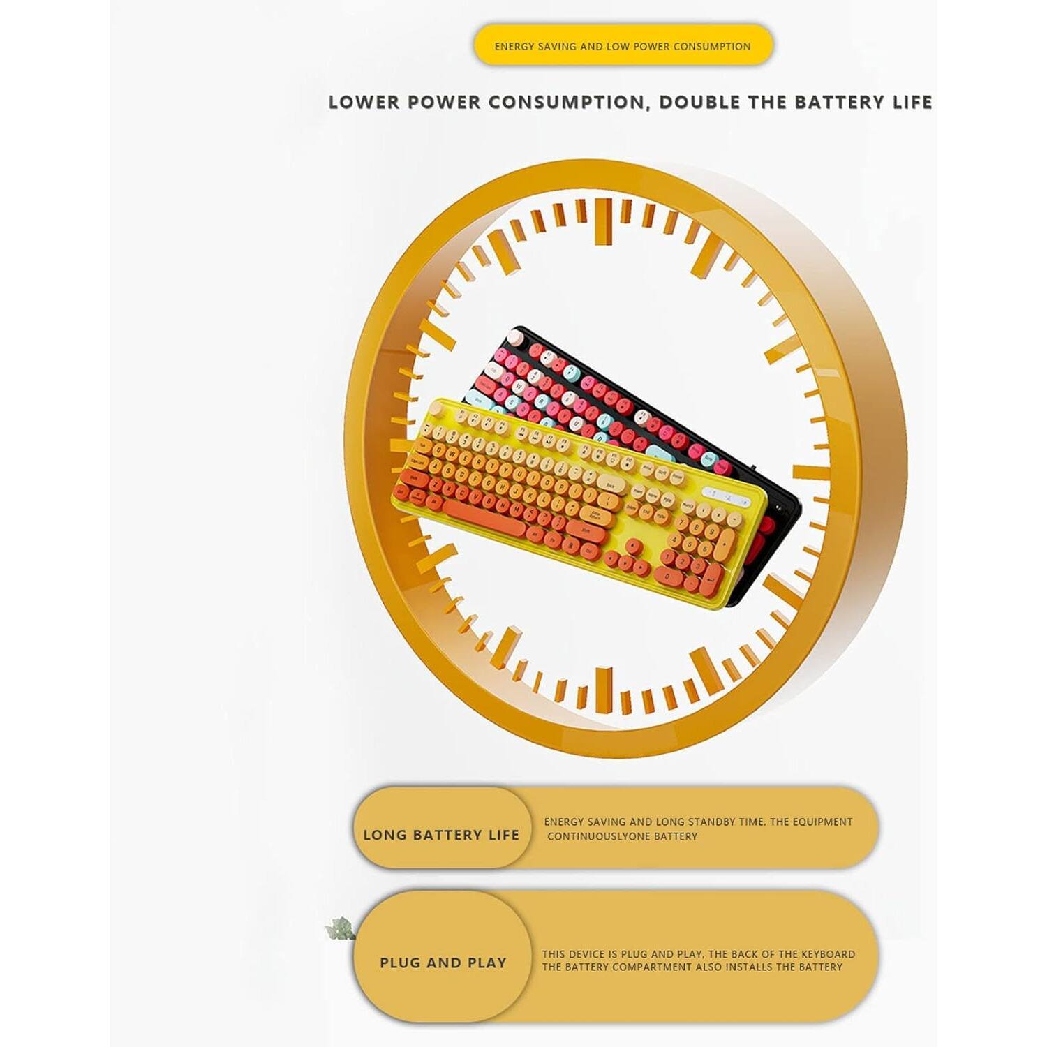 **ENERGY SAVING AND LOW POWER CONSUMPTION**

**LOWER POWER CONSUMPTION, DOUBLE THE BATTERY LIFE**

---

**LONG BATTERY LIFE**

**PLUG AND PLAY**

---

**ENERGY SAVING AND LONG STANDBY TIME, THE EQUIPMENT CONTINUOUSLY USE ONE BATTERY**

**THIS DEVICE IS PLUG AND PLAY. THE BACK OF THE KEYBOARD THE BATTERY COMPARTMENT ALSO INSTALLS THE BATTERY**