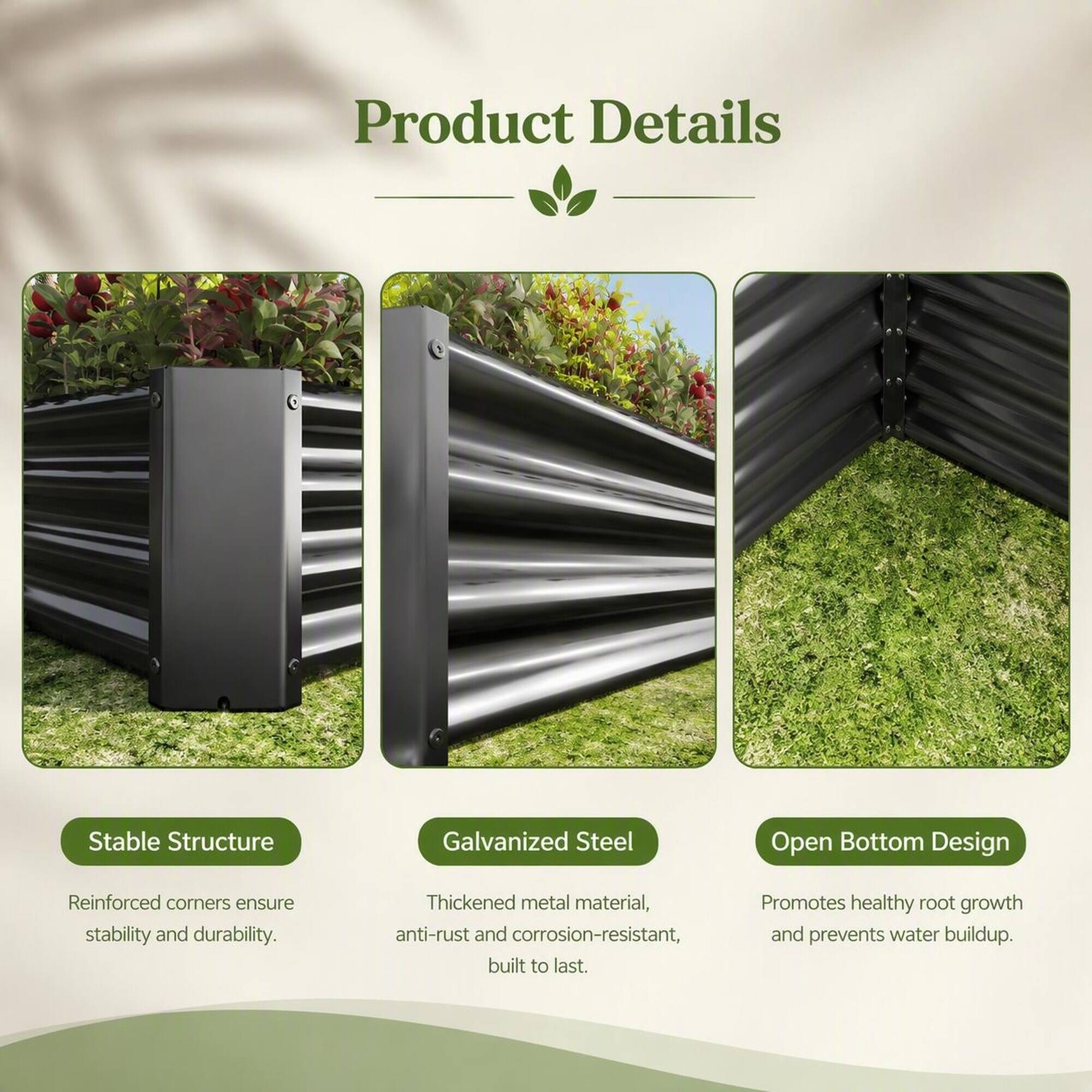 Product Details

Stable Structure
Reinforced corners ensure stability and durability.

Galvanized Steel
Thickened metal material, anti-rust and corrosion-resistant, built to last.

Open Bottom Design
Promotes healthy root growth and prevents water buildup.