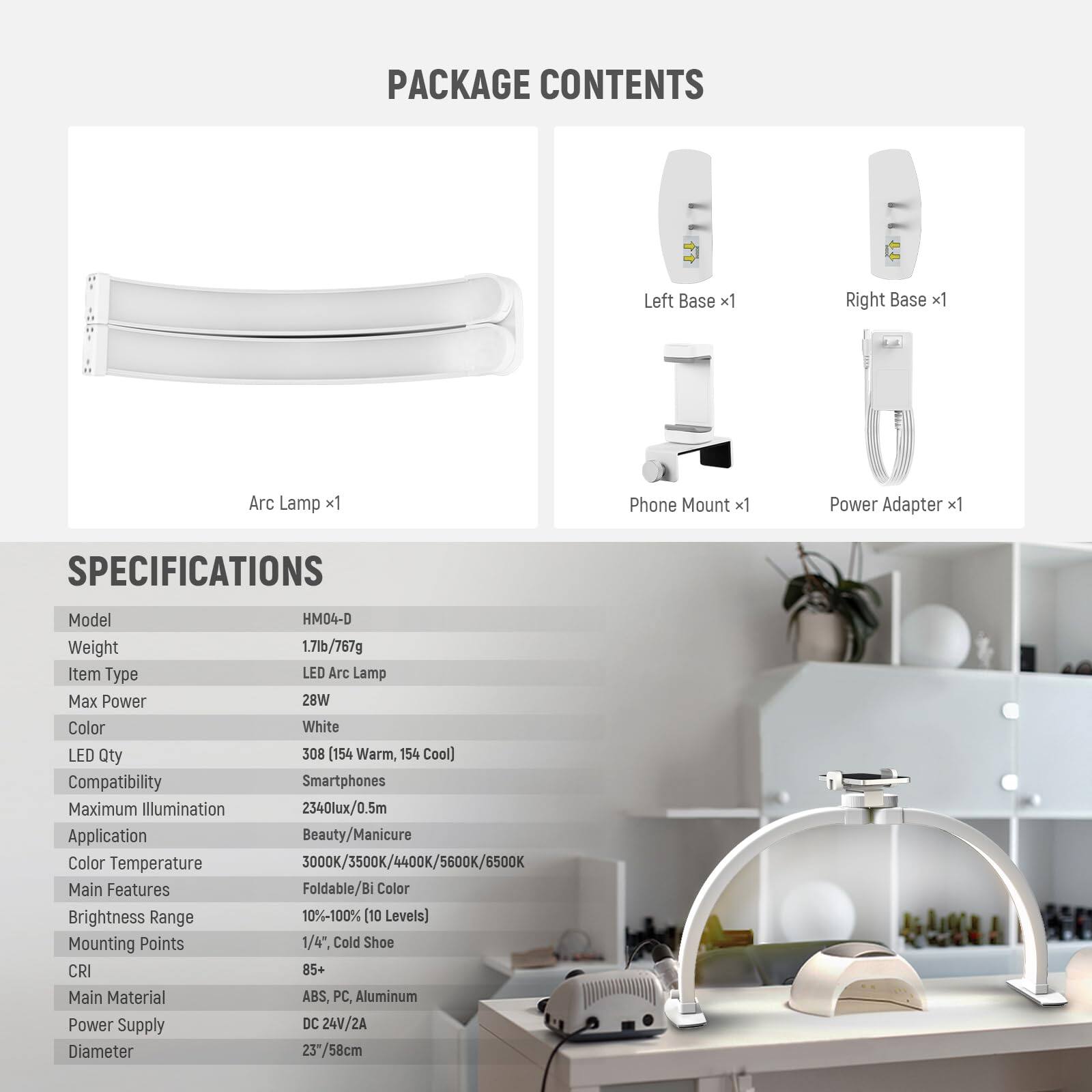 PACKAGE CONTENTS  
- Left Base x1  
- Right Base x1  
- Arc Lamp x1  
- Phone Mount x1  
- Power Adapter x1  

SPECIFICATIONS  
- Model: HM04-D  
- Weight: 1.71lb/767g  
- Item Type: LED Arc Lamp  
- Max Power: 28W  
- Color: White  
- LED Qty: 308 (154 Warm, 154 Cool)  
- Compatibility: Smartphones  
- Maximum Illumination: 2340lux/0.5m  
- Application: Beauty/Manicure  
- Color Temperature: 3000K/3500K/4400K/5600K/6500K  
- Main Features: Foldable/Bi Color  
- Brightness Range: 10%-100% (10 Levels)  
- Mounting Points: 1/4", Cold Shoe  
- CRI: 85+  
- Main Material: ABS, PC, Aluminum  
- Power Supply: DC 24V/2A  
- Diameter: 23"/58cm