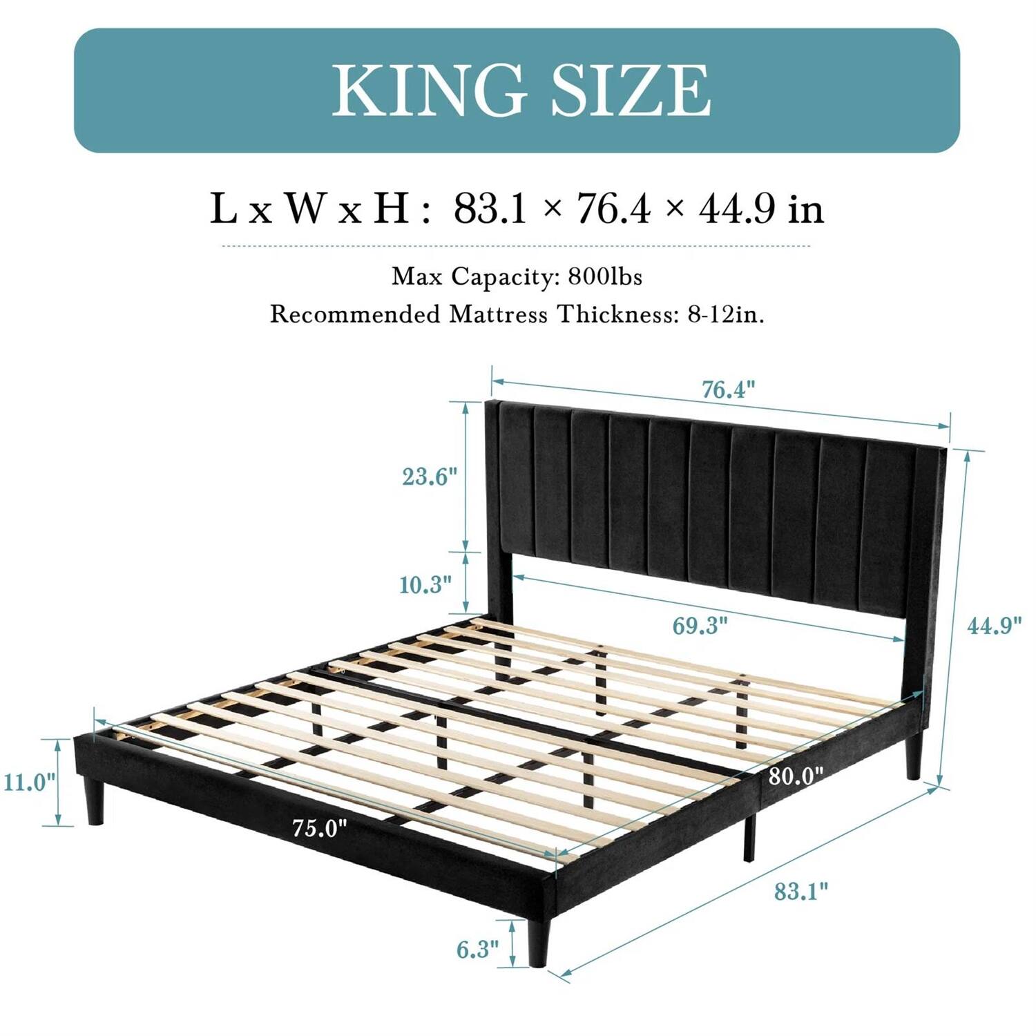KING SIZE
L x W x H: 83.1 x 76.4 x 44.9 in
Max Capacity: 800lbs
Recommended Mattress Thickness: 8-12in.
76.4"
23.6"
10.3"
69.3"
44.9"
11.0"
80.0"
75.0"
83.1"
6.3"