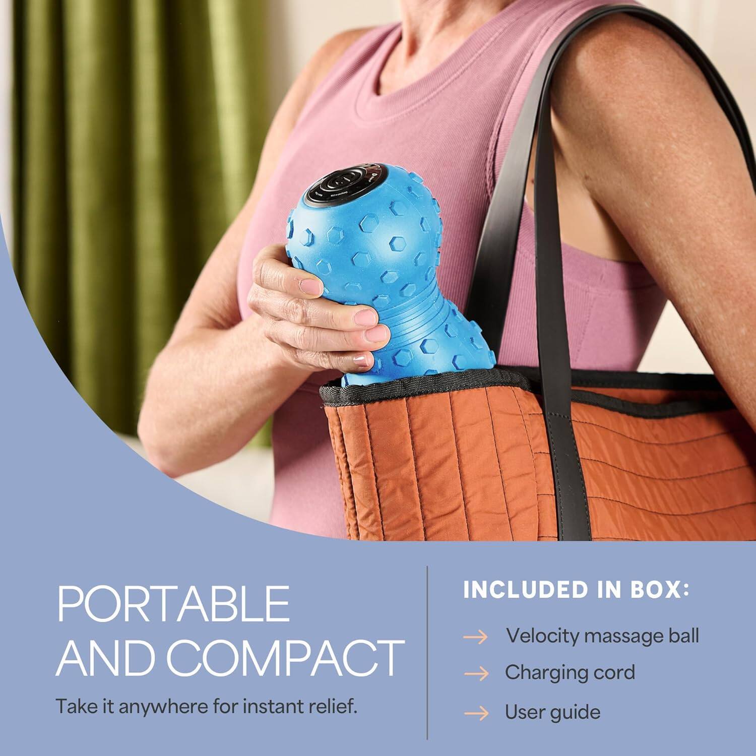 INCLUDED IN BOX:  
- Velocity massage ball  
- Charging cord  
- User guide  

PORTABLE AND COMPACT  
Take it anywhere for instant relief.