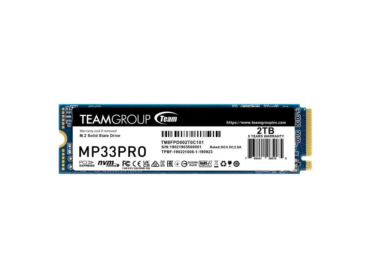 TEAMGROUP Team  
https://www.teamgroupinc.com  

Warranty void if removed  
2TB M.2 Solid State Drive  
5 YEARS WARRANTY  

TM8FPD002T0C101  
S/N: 19021903500001  
Rated: DC3.3V 2.5A  
TPBF-190221008-1-190923  

MP33PRO  

PCIe nvm  
EXPRESS  

FC CE CA RoHS  
D33008  
KES-HBI/NMB-K0  

1 65441 06518 5  

ROHS COMPLIANT  
D33008  
ICES-3B/NMB-3B