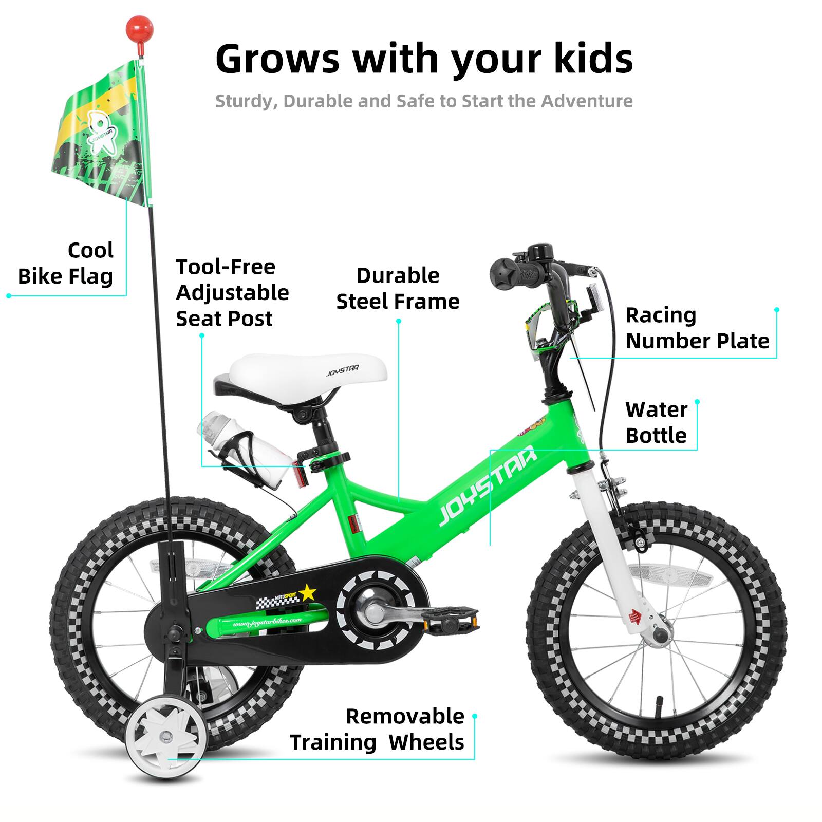 Grows with your kids  
Sturdy, Durable and Safe to Start the Adventure  
Cool Bike Flag  
Tool-Free Adjustable Seat Post  
Durable Adjustable Steel Frame  
Racing Number Plate  
Water Bottle  
Removable Training Wheels