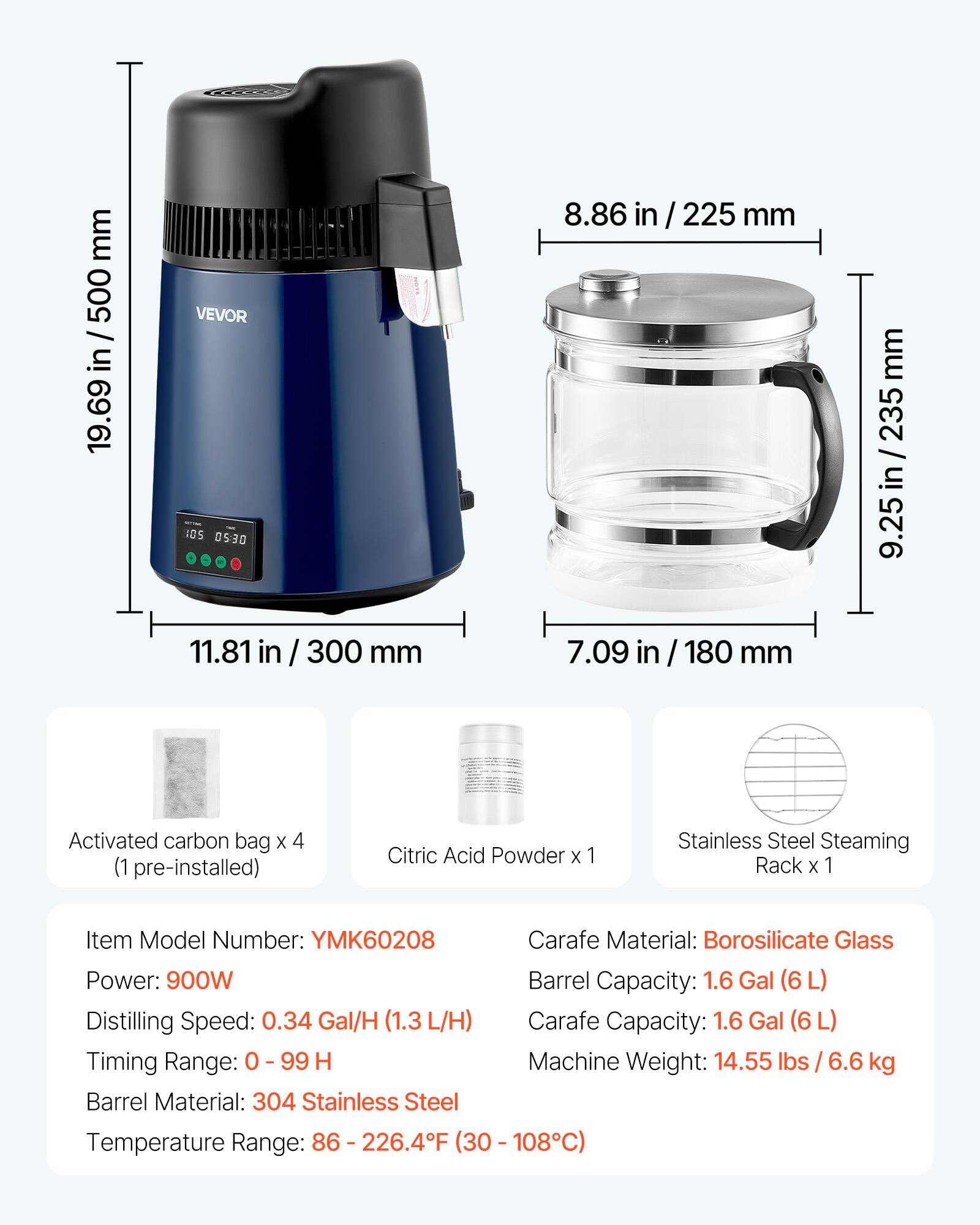 mm 500 in 19.69  
VEVOR IOS 05:30 11.81 in  
300 mm  
8.86 in / 225 mm 7.09 180 mm  
mm 235 / 25 in / 235 in 9.25  
Activated carbon bag X 4 (1 pre-installed)  
Citric Acid Powder X 1  
Stainless Steel Steaming Rack X 1  
Item Model Number: YMK60208  
Carafe Material: Borosilicate Glass  
Power: 900W  
Barrel Capacity: 1.6 Gal  
Distilling Speed: 0.34 Gal/H (1.3 L/H)  
Carafe Capacity: 1.6 Gal (6L)  
Timing Range: 0 - 99 H  
Machine Weight: 14.55 lbs / 6.6 kg  
Barrel Material: 304 Stainless Steel  
Temperature Range: 86 - 226.4F (30 - 108C)