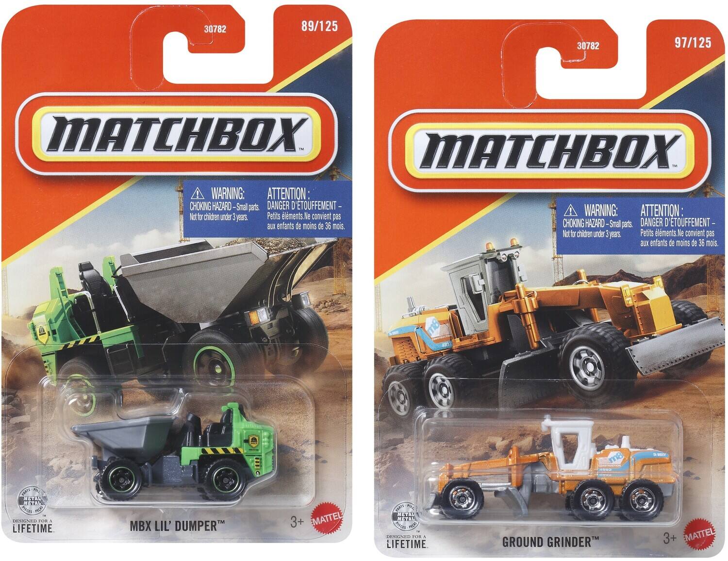 30782 89/125 30782 97/125 MATCHBOX MATCHBOX WARNING: ATTENTION: CHOKING HAZARD-Small parts. DANGER D'ÉTOUFFEMENT- Petits éléments. Ne convient pas aux enfants de moins de 36 mois. CHOKING HAZARD-Small parts DANGER D'ÉTOUFFEMENT- Not for children under 3 years Petits éléments. Ne convient pas aux enfants de moins de 36 mois. m8 M 1 METAL SYo E LMR A LIFETIME MBX LIL' DUMPER 3+ MATTEL GA P 0 MSAL i  DEAGNER FOR A LIFETIME GROUND GRINDER 3+ MATTEL