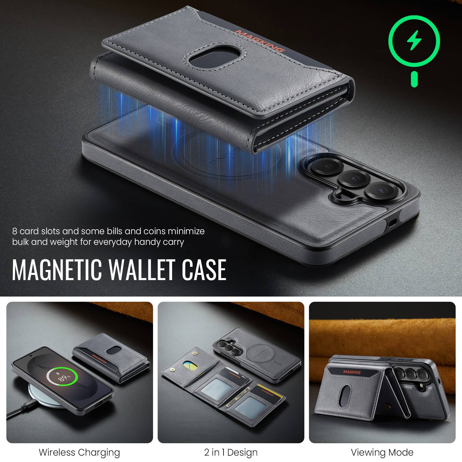 MAGKING  
SMORT  
8 card slots and some bills and coins minimize bulk and weight for everyday handy carry  
MAGNETIC WALLET CASE  
89%  
MASKING  
MAGKING  
Wireless Charging  
2 in 1 Design  
Viewing Mode