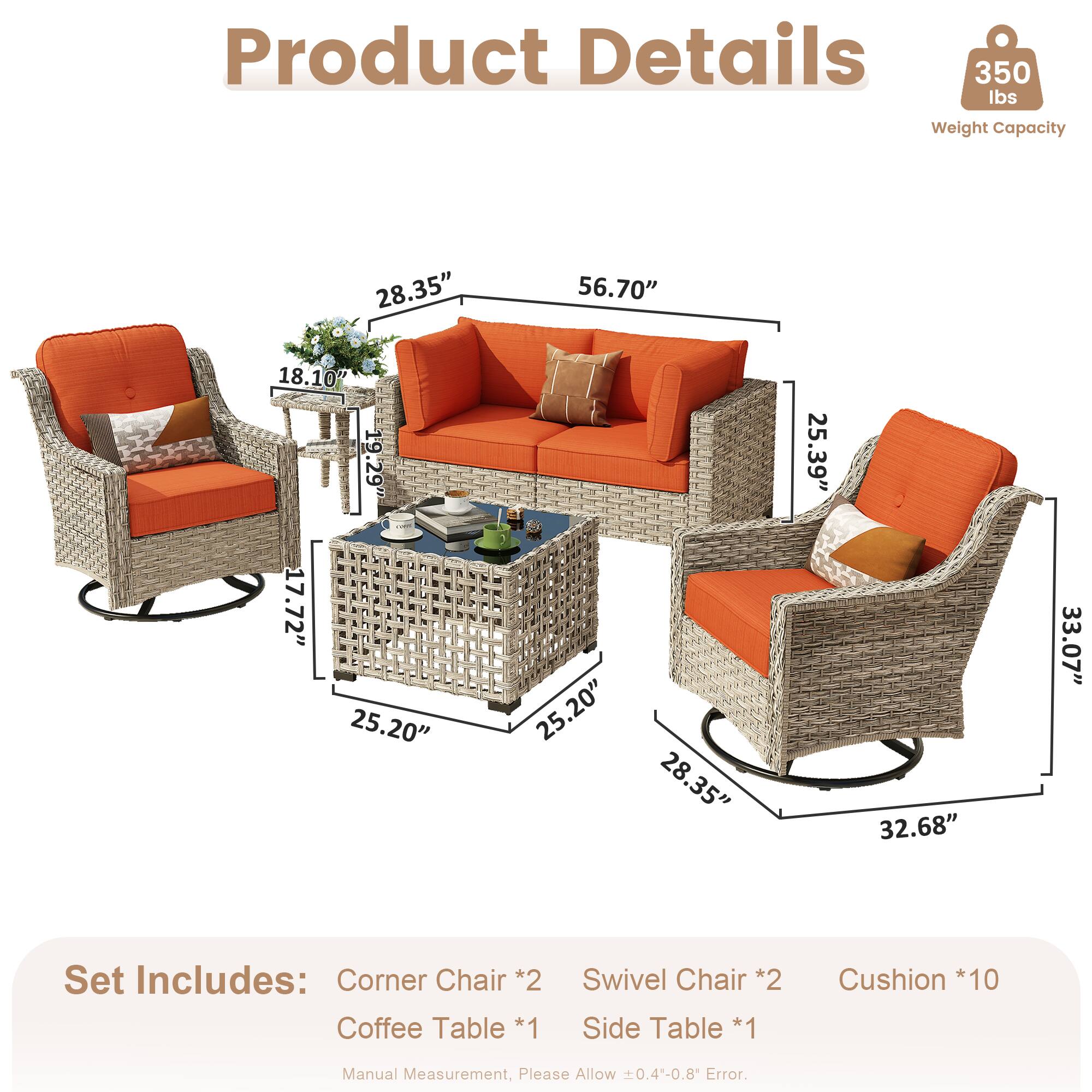 Product Details  
350 lbs Weight Capacity  

Dimensions:  
- 28.35"  
- 56.70"  
- 18.10"  
- 19.29"  
- 17.72"  
- 25.20"  
- 25.20"  
- 28.35"  
- 25.39"  
- 32.68"  
- 33.07"  

Set Includes:  
- Corner Chair *2  
- Coffee Table *1  
- Swivel Chair *2  
- Side Table *1  
- Cushion *10  

Manual Measurement, Please Allow 0.4-0.8" Error.