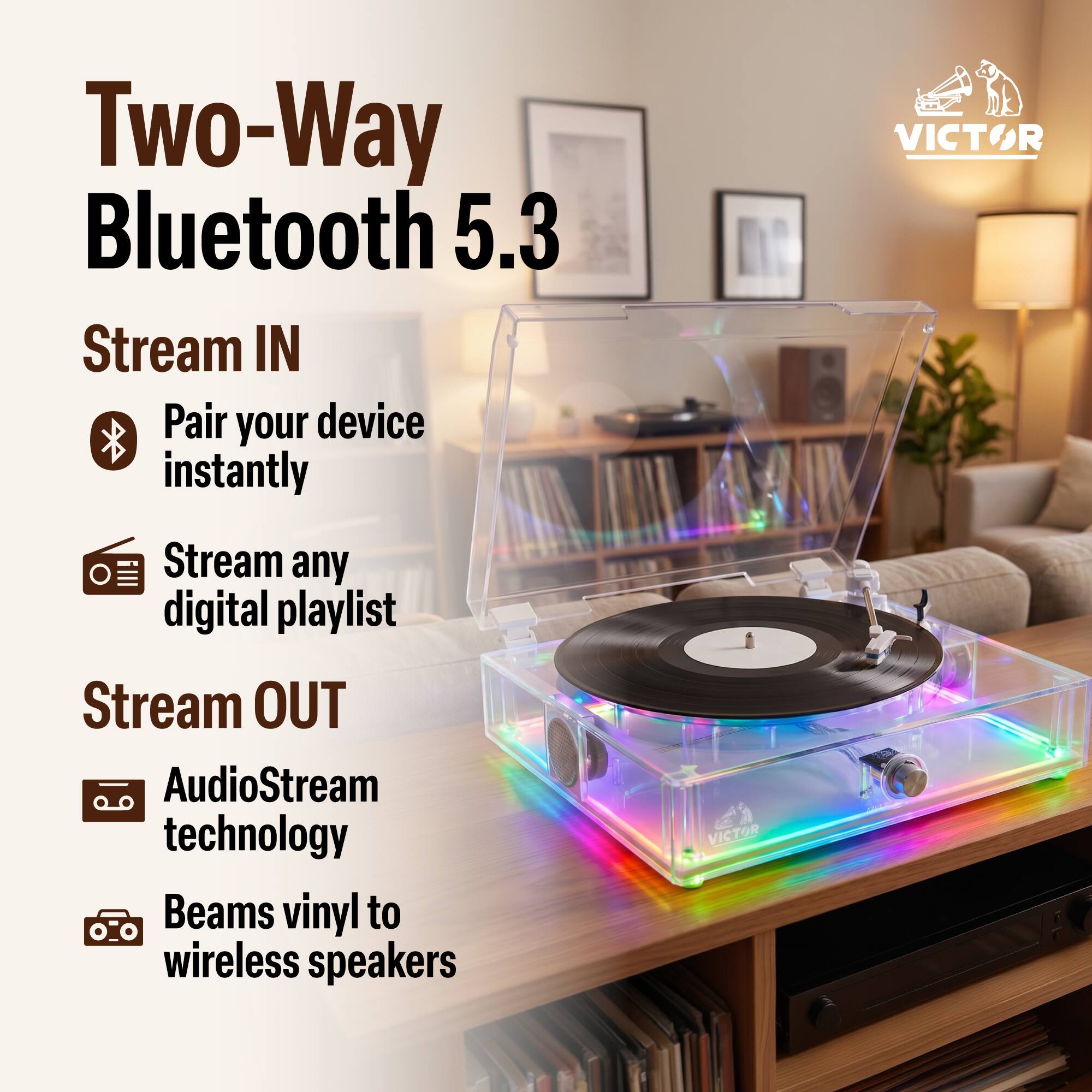 Two-Way Bluetooth 5.3

Stream IN
- Pair your device instantly
- Stream any digital playlist

Stream OUT
- AudioStream technology
- Beams vinyl to wireless speakers

VICTOR