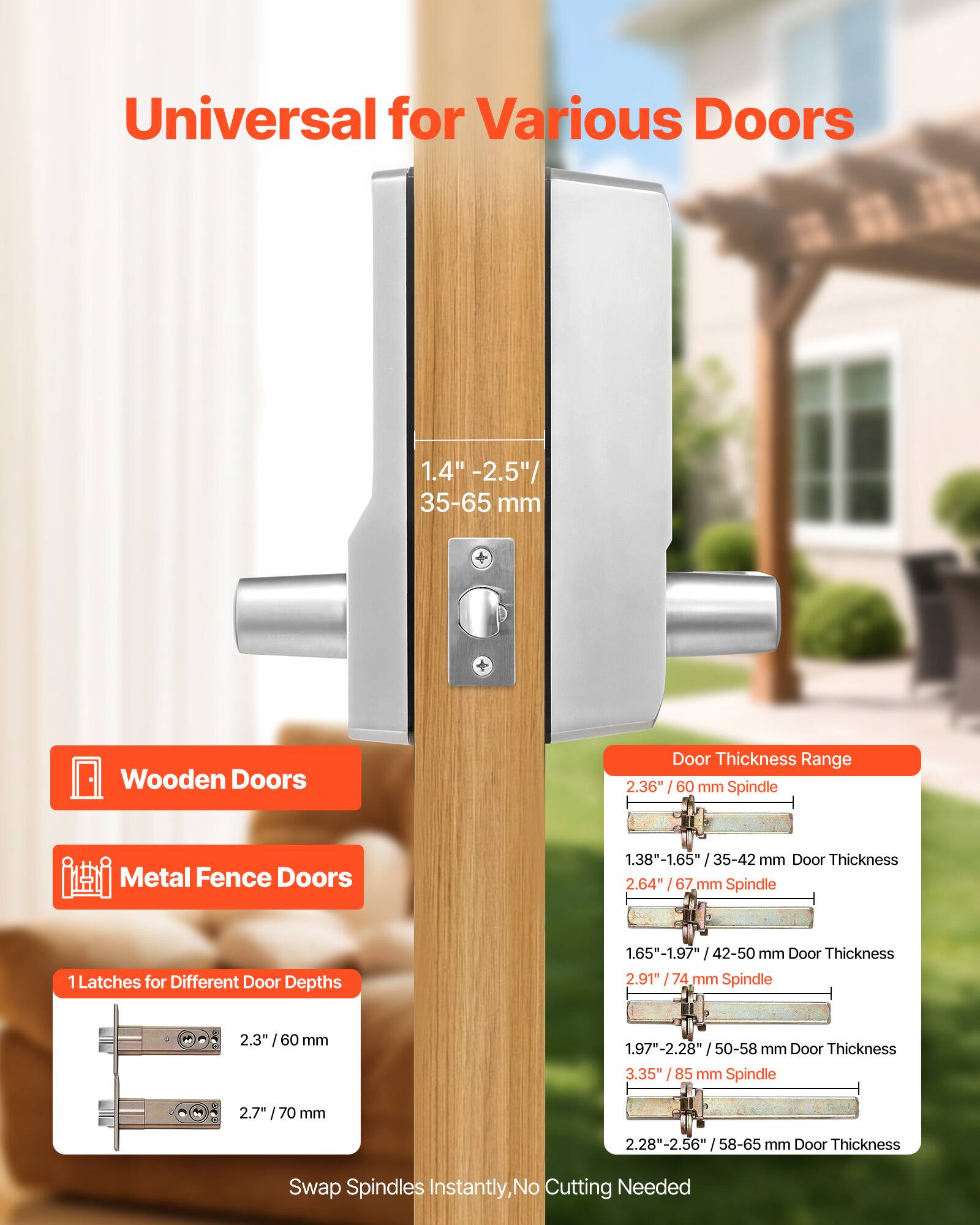 Universal for Various Doors

1.4" - 2.5" / 35-65 mm Wooden Doors  
Door Thickness Range: 2.36" / 60 mm Spindle

Metal Fence Doors  
1.38" - 1.65" / 35-42 mm Door Thickness  
2.64" / 67 mm Spindle

1 Latches for Different Door Depths  
1.65" - 1.97" / 42-50 mm Door Thickness  
2.91" / 74 mm Spindle

1.97" - 2.28" / 50-58 mm Door Thickness  
3.35" / 85 mm Spindle

2.28" - 2.56" / 58-65 mm Door Thickness  
2.7" / 70 mm Spindle

Swap Spindles Instantly, No Cutting Needed