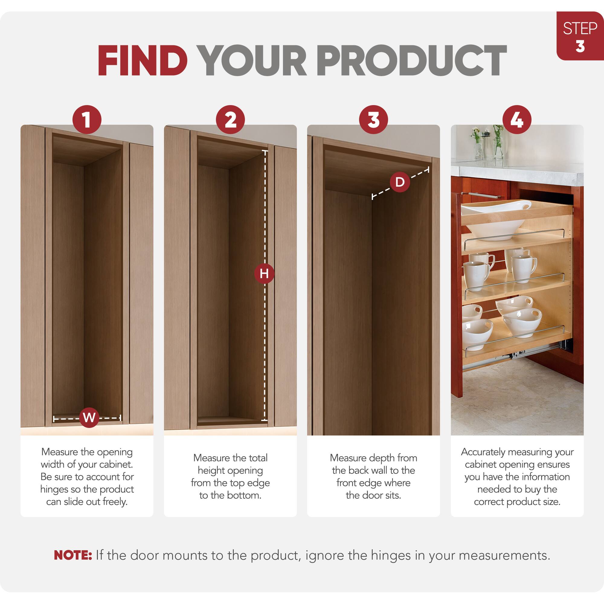 STEP 3 FIND YOUR PRODUCT

1. Measure the opening width of your cabinet. Be sure to account for hinges so the product can slide out freely.
2. Measure the total height opening from the top edge to the bottom.
3. Measure depth from the back wall to the front edge where the door sits.
4. Accurately measuring your cabinet opening ensures you have the information needed to buy the correct product size.

NOTE: If the door mounts to the product, ignore the hinges in your measurements.