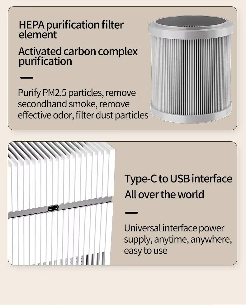 HEPA purification filter element  
Activated carbon complex purification  

- Purify PM2.5 particles, remove secondhand smoke, remove effective odor, filter dust particles  

Type-C to USB interface  
All over the world  

- Universal interface power supply, anytime, anywhere, easy to use