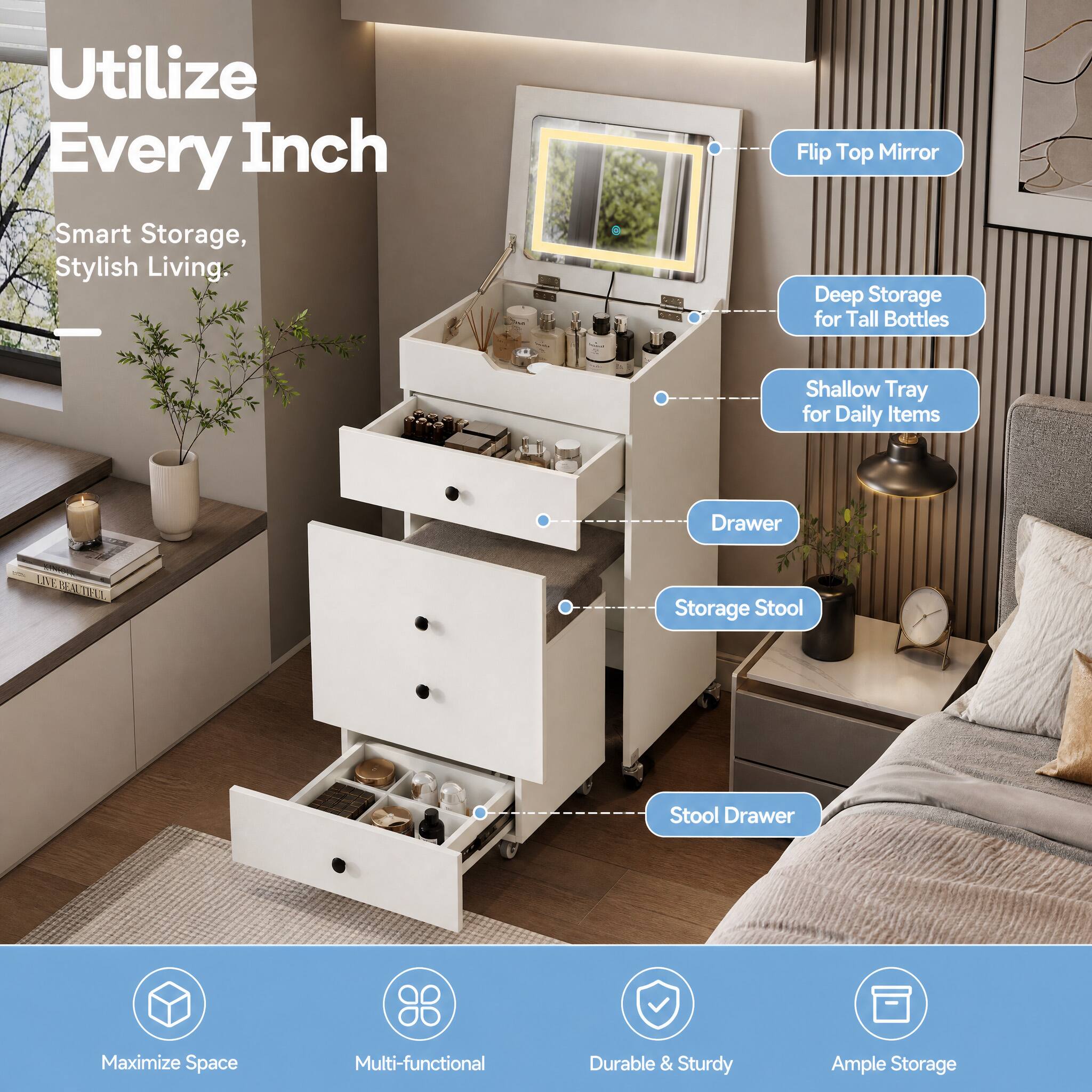 Utilize Every Inch  
Smart Storage, Stylish Living

- Flip Top Mirror
- Deep Storage for Tall Bottles
- Shallow Tray for Daily Items
- Drawer
- Storage Stool
- Stool Drawer

Maximize Space  
Multi-functional  
Durable & Sturdy  
Ample Storage