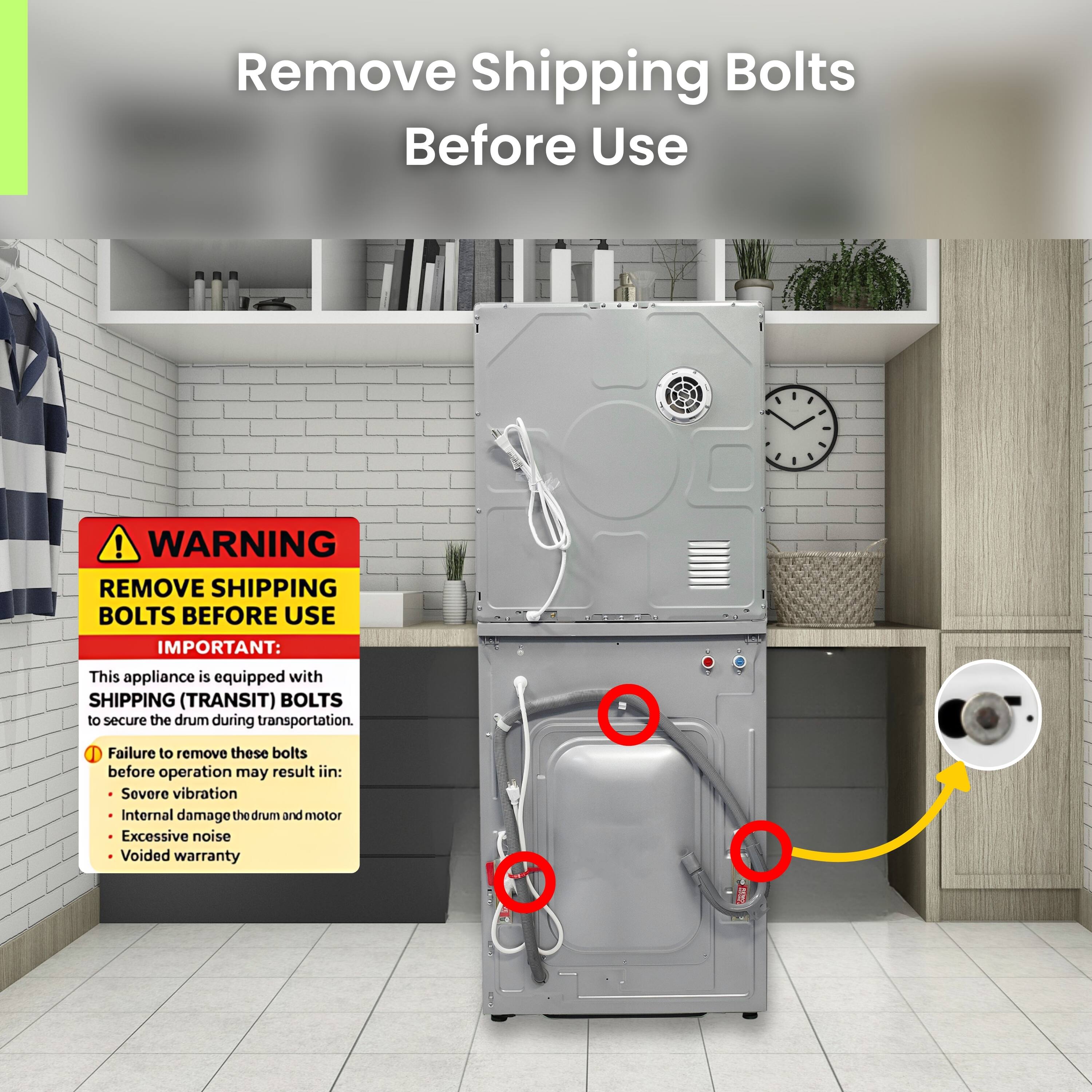 Remove Shipping Bolts Before Use

WARNING REMOVE SHIPPING BOLTS BEFORE USE

IMPORTANT: This appliance is equipped with SHIPPING (TRANSIT) BOLTS to secure the drum during transportation. 1 Failure to remove these bolts before operation may result in:
- Severe vibration
- Internal damage to the drum and motor
- Excessive noise
- Voided warranty