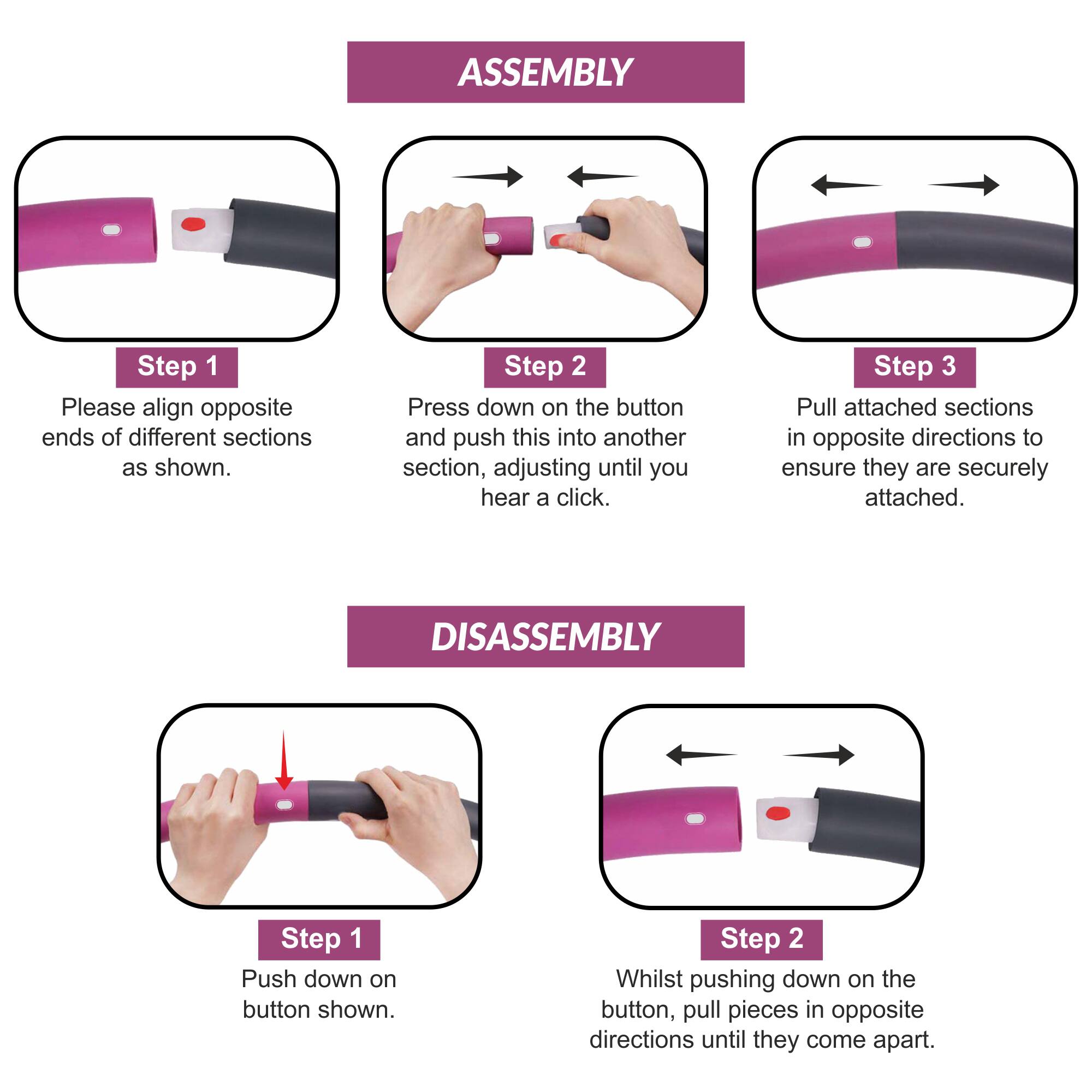 ASSEMBLY  
Step 1: Please align opposite ends of different sections as shown.  
Step 2: Press down on the button and push this into another section, adjusting until you hear a click.  
Step 3: Pull attached sections in opposite directions to ensure they are securely attached.  

DISASSEMBLY  
Step 1: Push down on the button shown.  
Step 2: Whilst pushing down on the button, pull pieces in opposite directions until they come apart.