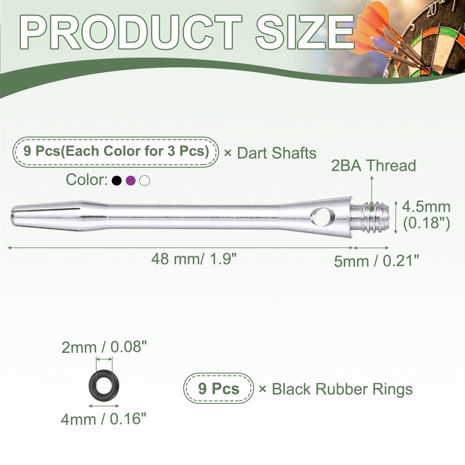 PRODUCT SIZE

9 Pcs (Each Color for 3 Pcs) x Dart Shafts  
2BA Thread  
4.5mm (0.18")  
48 mm / 1.9"  
5mm / 0.21"  
2mm / 0.08"  
4mm / 0.16"  
9 Pcs x Black Rubber Rings