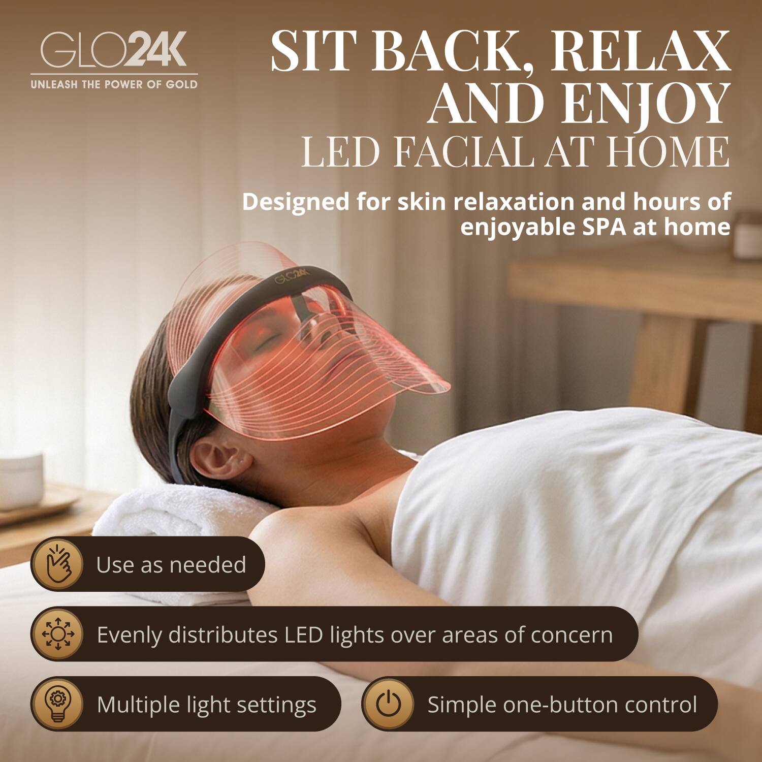 GLO24K

SIT BACK, RELAX AND ENJOY LED FACIAL AT HOME

Designed for skin relaxation and hours of enjoyable SPA at home

Use as needed

Evenly distributes LED lights over areas of concern

Multiple light settings

Simple one-button control