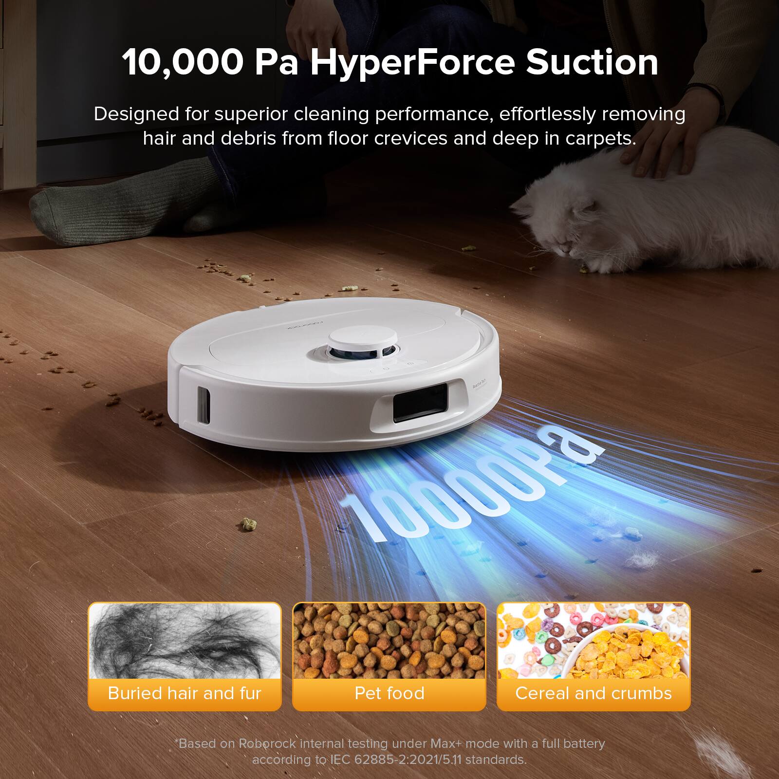 10,000 Pa HyperForce Suction  
Designed for superior cleaning performance, effortlessly removing hair and debris from floor crevices and deep in carpets.

- Buried hair and fur
- Pet food
- Cereal and crumbs

*Based on Roborock internal testing under Max+ mode with a full battery according to IEC 62885-2:2021/5.11 standards.
