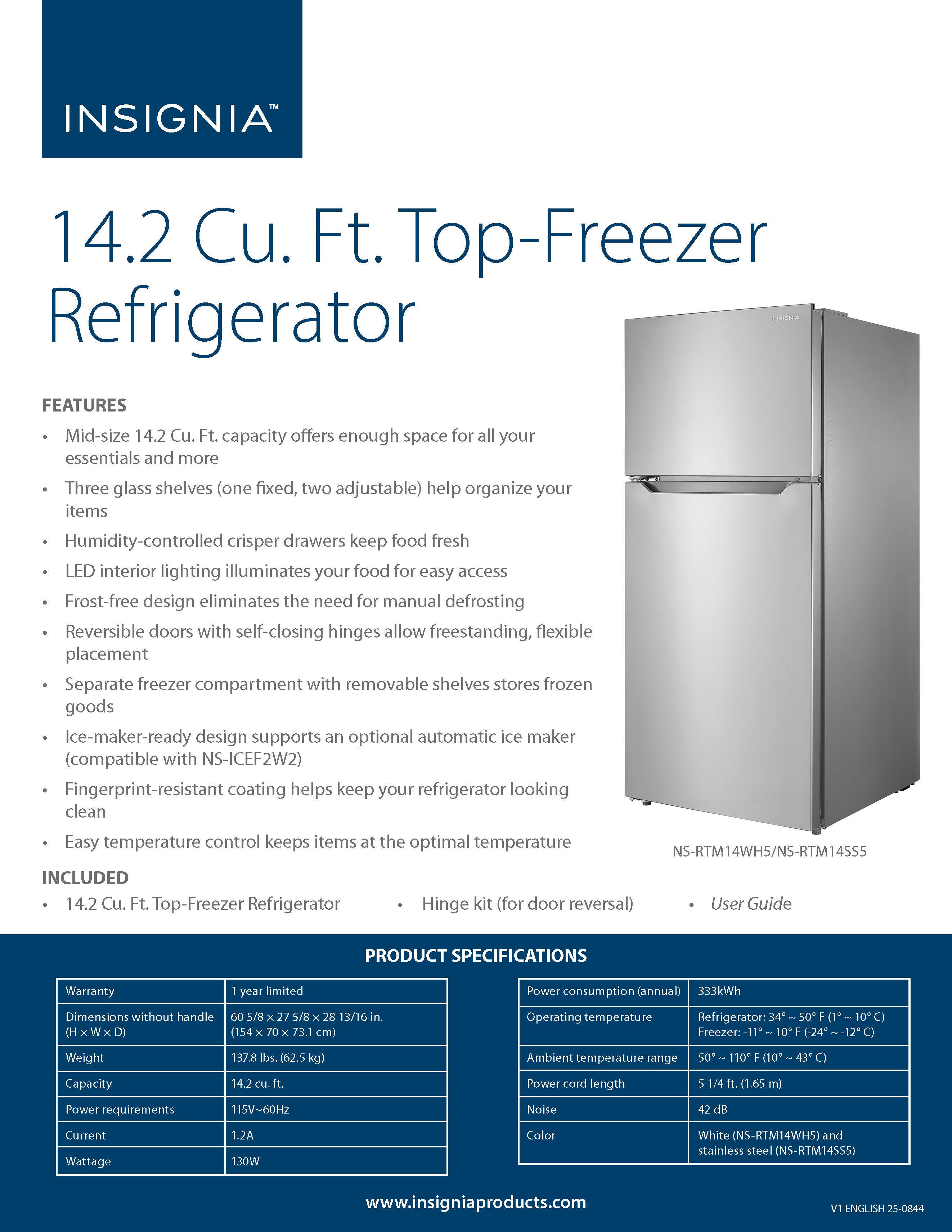 **INSIGNIA™**

**14.2 Cu. Ft. Top-Freezer Refrigerator**

**FEATURES**

- Mid-size 14.2 Cu. Ft. capacity offers enough space for all your essentials and more
- Three glass shelves (one fixed, two adjustable) help organize your items
- Humidity-controlled crisper drawers keep food fresh
- LED interior lighting illuminates your food for easy access
- Frost-free design eliminates the need for manual defrosting
- Reversible doors with self-closing hinges allow freestanding, flexible placement
- Separate freezer compartment with removable shelves stores frozen goods
- Ice-maker-ready design supports an optional automatic ice maker (compatible with NS-ICEF2W2)
- Fingerprint-resistant coating helps keep your refrigerator looking clean
- Easy temperature control keeps items at the optimal temperature

**INCLUDED**

- 14.2 Cu. Ft. Top-Freezer Refrigerator
- Hinge kit (for door reversal)
- User Guide

**PRODUCT SPECIFICATIONS**

- Warranty: 1 year limited
- Dimensions without handle: 60 5/8" H x 27 5/8" W x 28 13/16" D (1