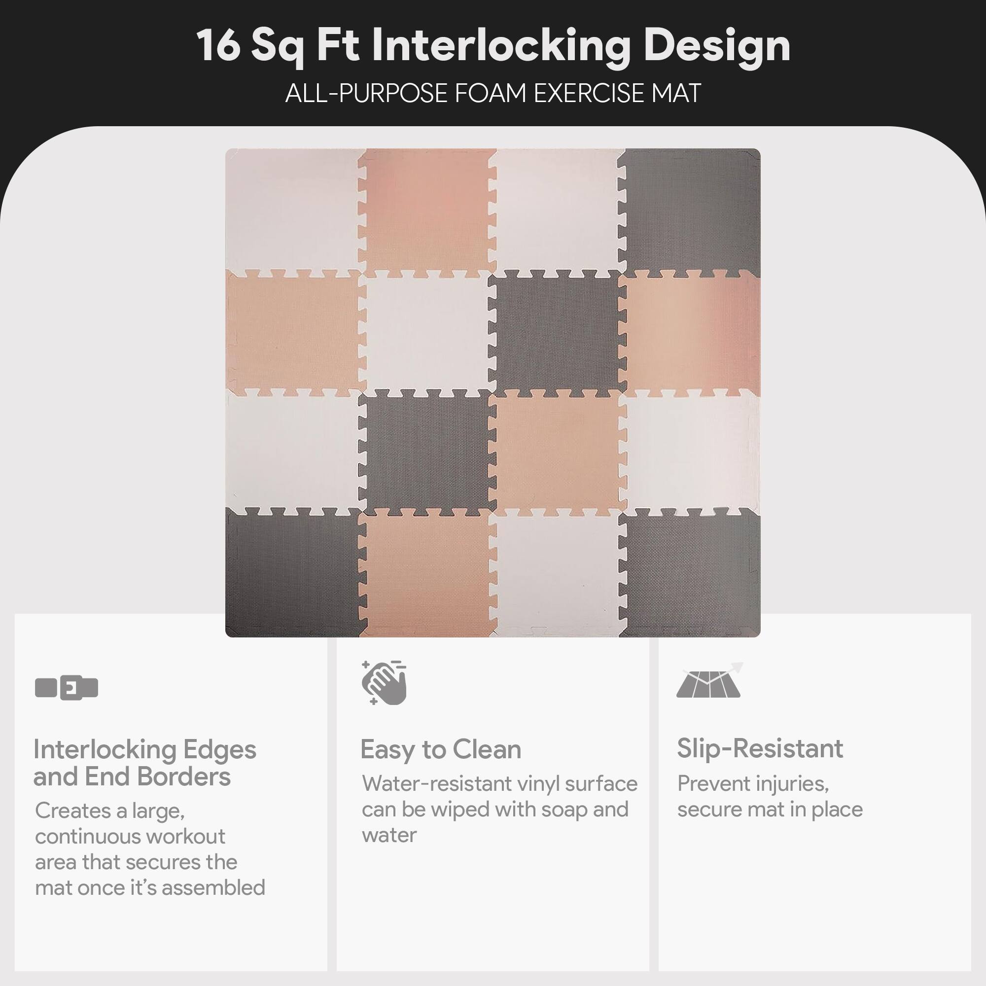 16 Sq Ft Interlocking Design  
ALL-PURPOSE FOAM EXERCISE MAT  

Interlocking Edges and End Borders  
Creates a large, continuous workout area that secures the mat once it's assembled  

Easy to Clean  
Water-resistant vinyl surface can be wiped with soap and water  

Slip-Resistant  
Prevent injuries, secure mat in place