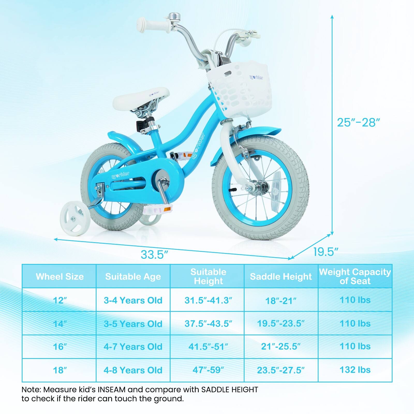 We have 25"-28" 33.5" 19.5" Wheel Size Suitable Age Suitable Height Saddle Weight Capacity Height of Seat 12" 3-4 Years Old 31.5"-41.3" 18"-21" 110 lbs 14" 3-5 Years Old 37.5"-43.5" 19.5"-23.5" 110 lbs 16" 4-7 Years Old 41.5"-51" 21"-25.5" 110 lbs 18" 4-8 Years Old 47"-59" 23.5"-27.5" 132 lbs Note: Measure kid's INSEAM and compare with SADDLE HEIGHT to check if the rider can touch the ground.
