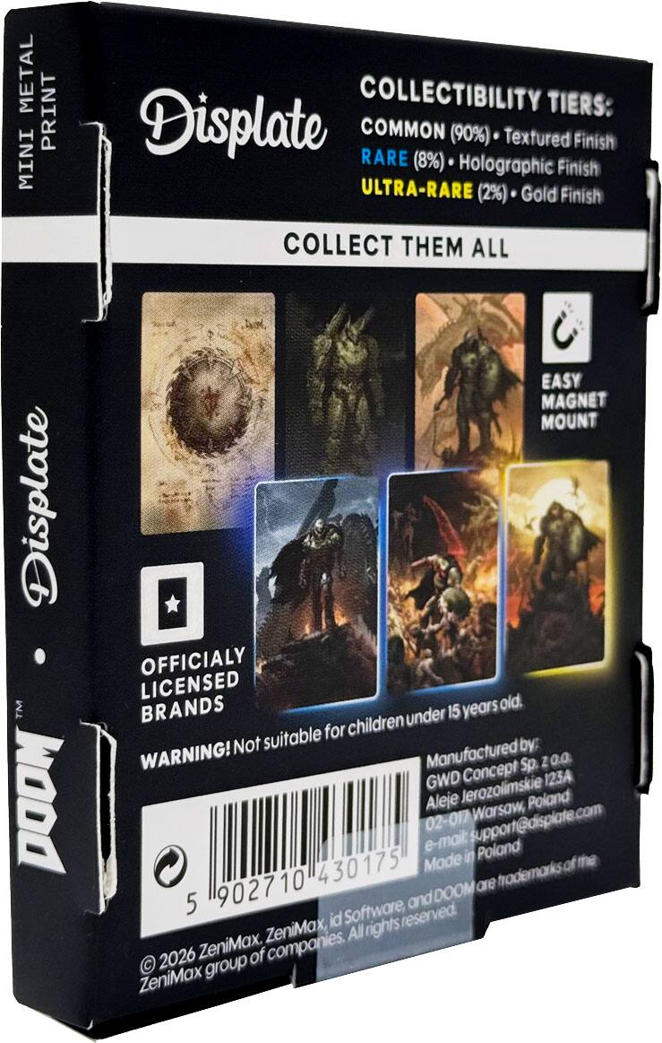 METAL PRINT MINI  
COLLECTIBILITY TIERS:  
- COMMON (90%) - Textured Finish  
- RARE (8%) - Holographic Finish  
- ULTRA-RARE (2%) - Gold Finish  

COLLECT THEM ALL  

Displate TM DOOM  
EASY MAGNET MOUNT  
OFFICIALLY LICENSED BRANDS  

WARNING! Not suitable for children under 15 years old.  

Manufactured by:  
GWD Concept Sp. z o.o.  
Aleje Jerozolimskie 123A  
02-017 Warsaw, Poland  
e-mail: support@displate.com  

Made in Poland  

© 2026 ZeniMax, ZeniMax, id Software, and DOOM are trademarks of the ZeniMax group of companies. All rights reserved.