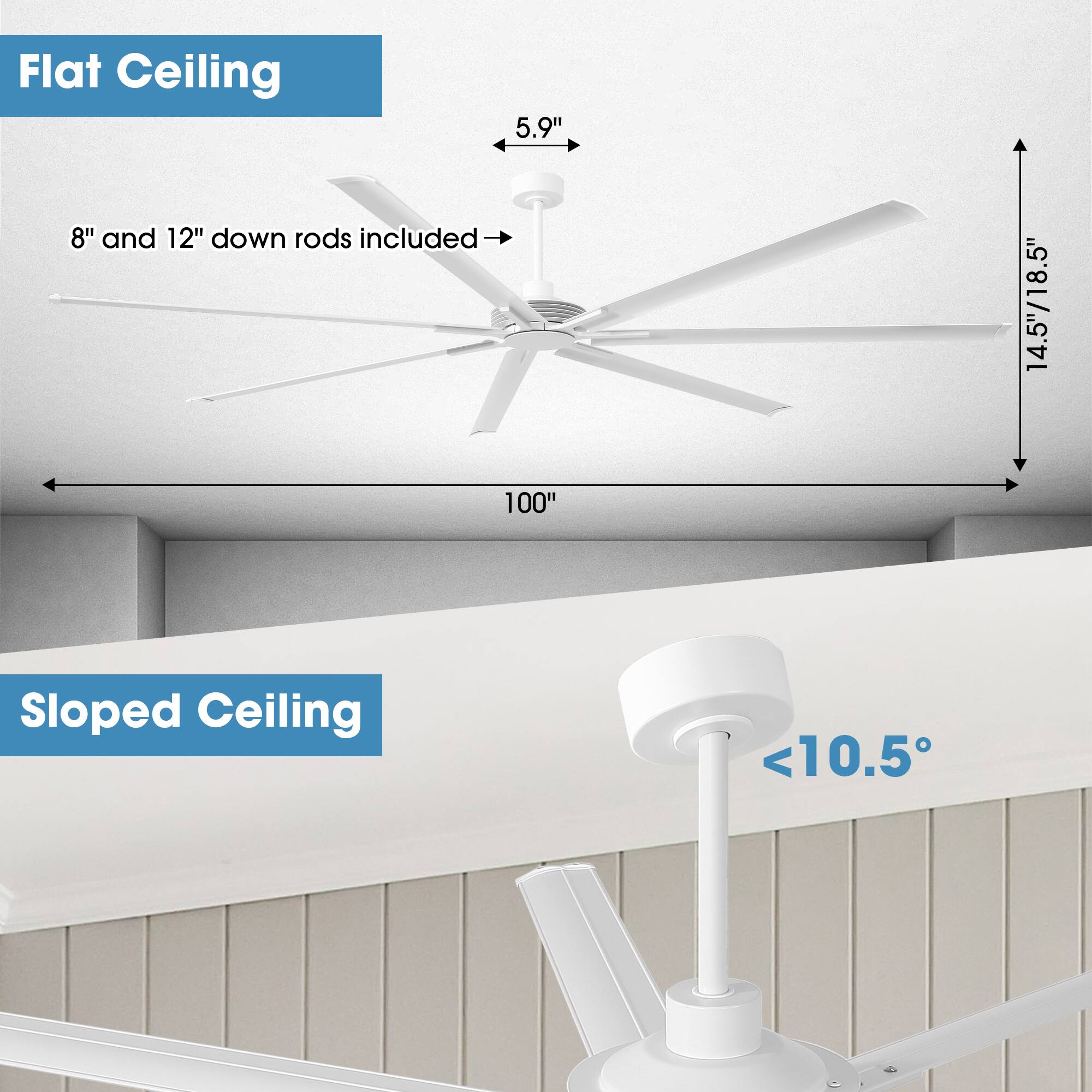 Flat Ceiling  
5.9"  
8" and 12" down rods included  
14.5"/18.5"  
100"  

Sloped Ceiling  
<10.5°