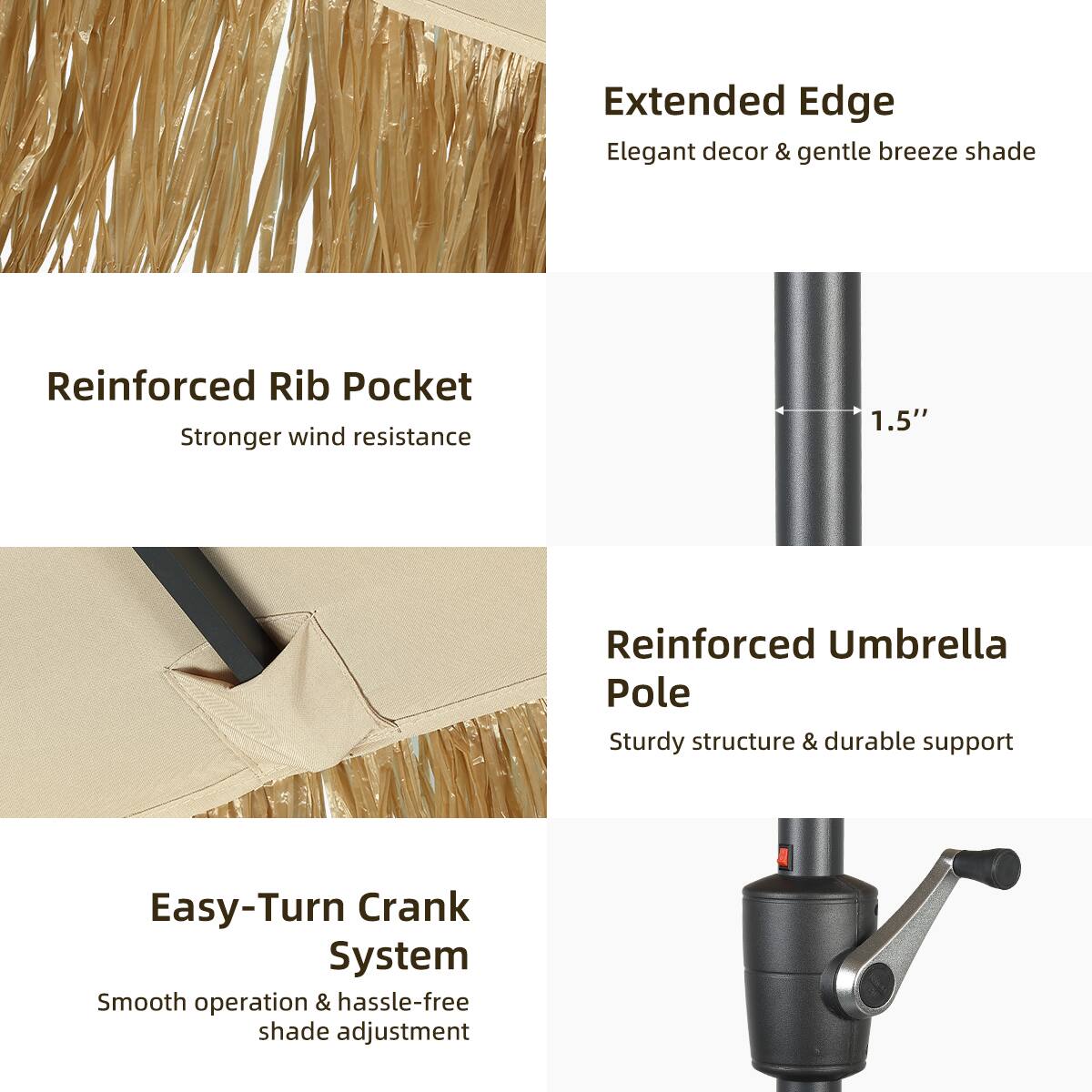 Extended Edge  
Elegant decor & gentle breeze shade  

Reinforced Rib Pocket  
Stronger wind resistance  

1.5" Reinforced Umbrella Pole  
Sturdy structure & durable support  

Easy-Turn Crank System  
Smooth operation & hassle-free shade adjustment