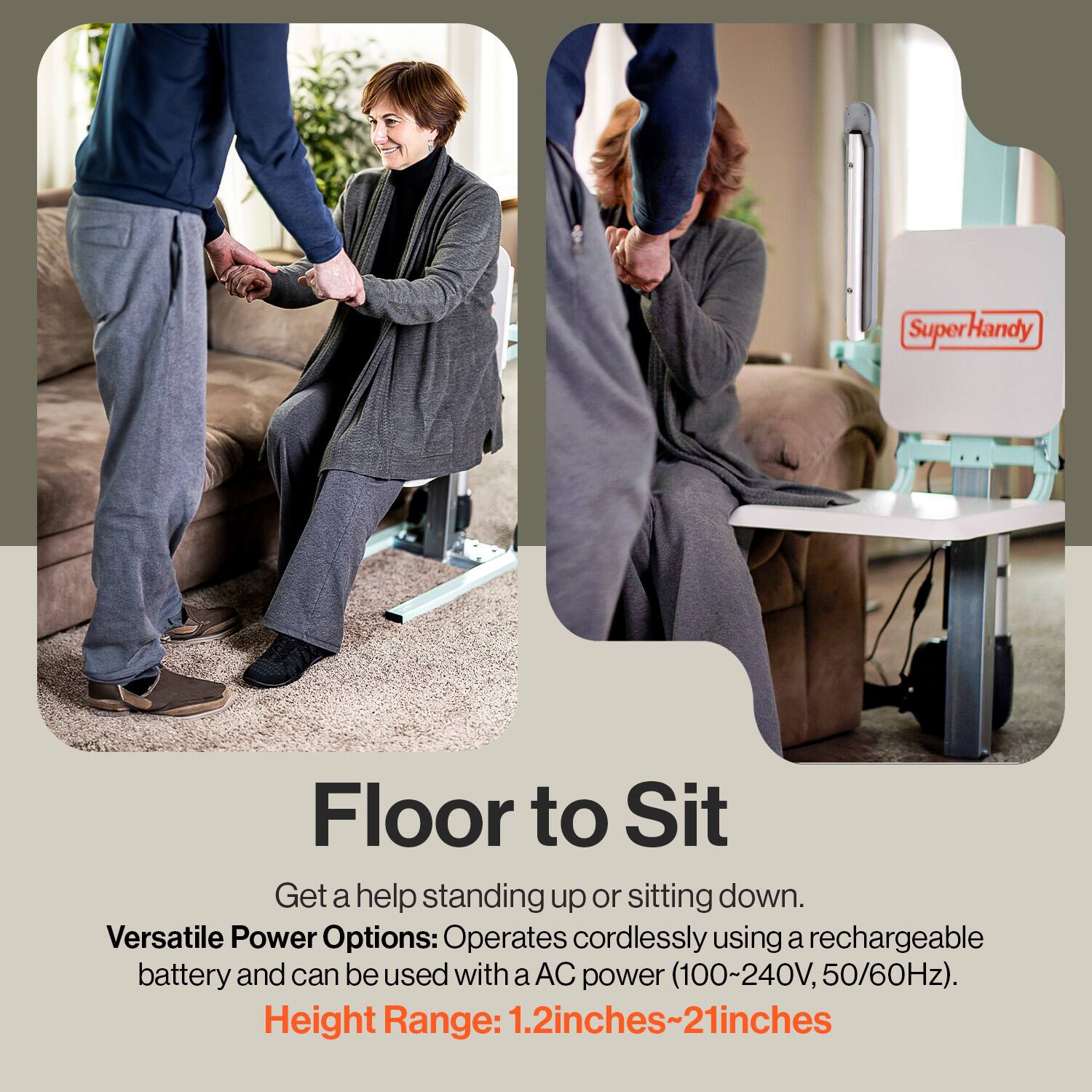 Floor to Sit

Get a help standing up or sitting down.

Versatile Power Options: Operates cordlessly using a rechargeable battery and can be used with a AC power (100~240V, 50/60Hz).

Height Range: 1.2 inches~21 inches