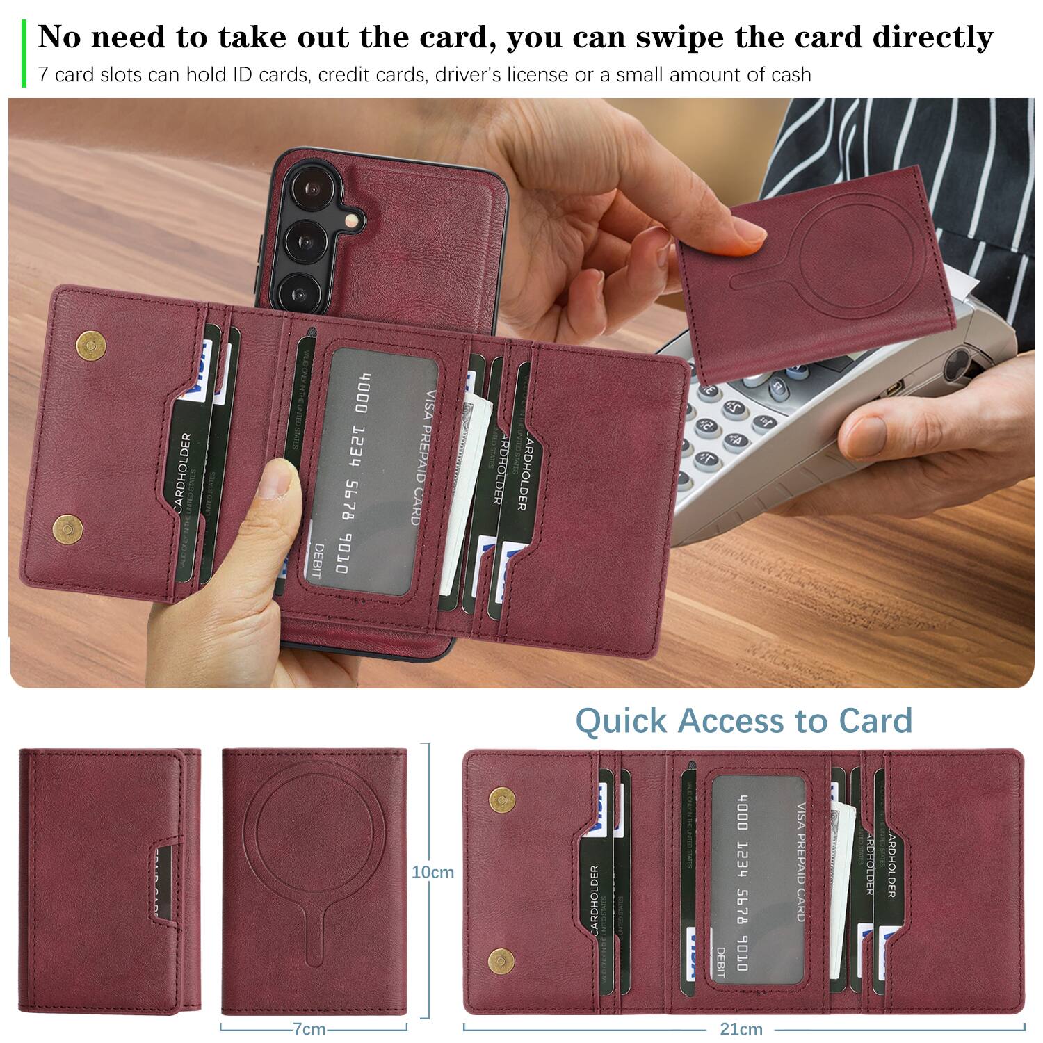 No need to take out the card, you can swipe the card directly  
7 card slots can hold ID cards, credit cards, driver's license or a small amount of cash  

Quick Access to Card  

CARDHOLDER 4000 TS3r 5678 DEBIT 6 VISA PREPAID CARD RDROLDER  
CARDHOLDER 4000 753d 5678 6 VISA PREPAID CARD RDROLDER  

7cm 10cm 21cm