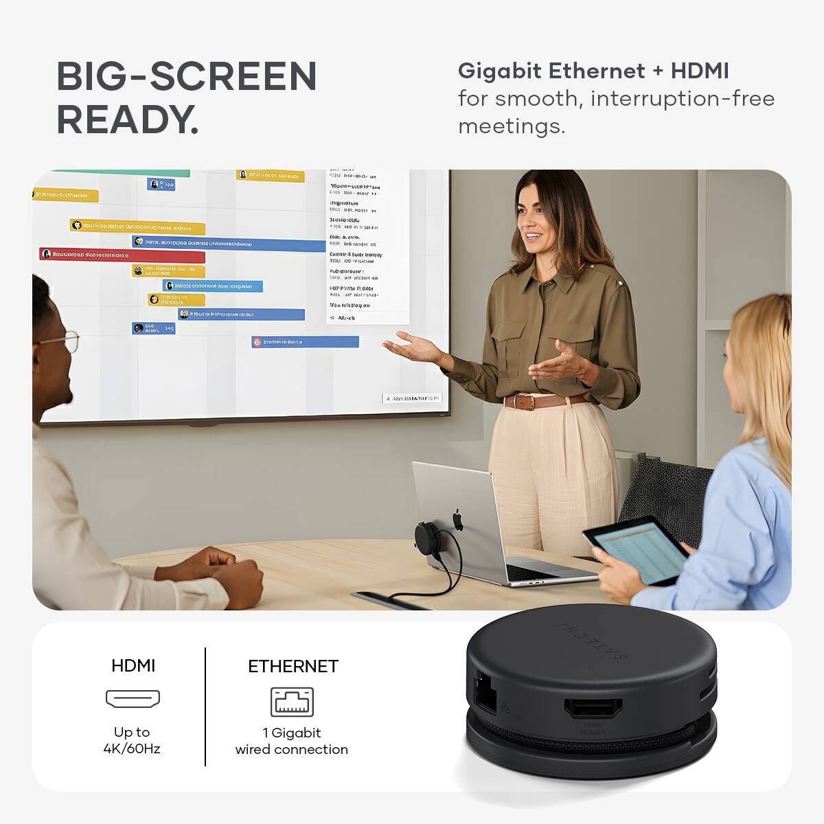 BIG-SCREEN READY.

Gigabit Ethernet + HDMI for smooth, interruption-free meetings.

HDMI
Up to 4K/60Hz

ETHERNET
1 Gigabit wired connection