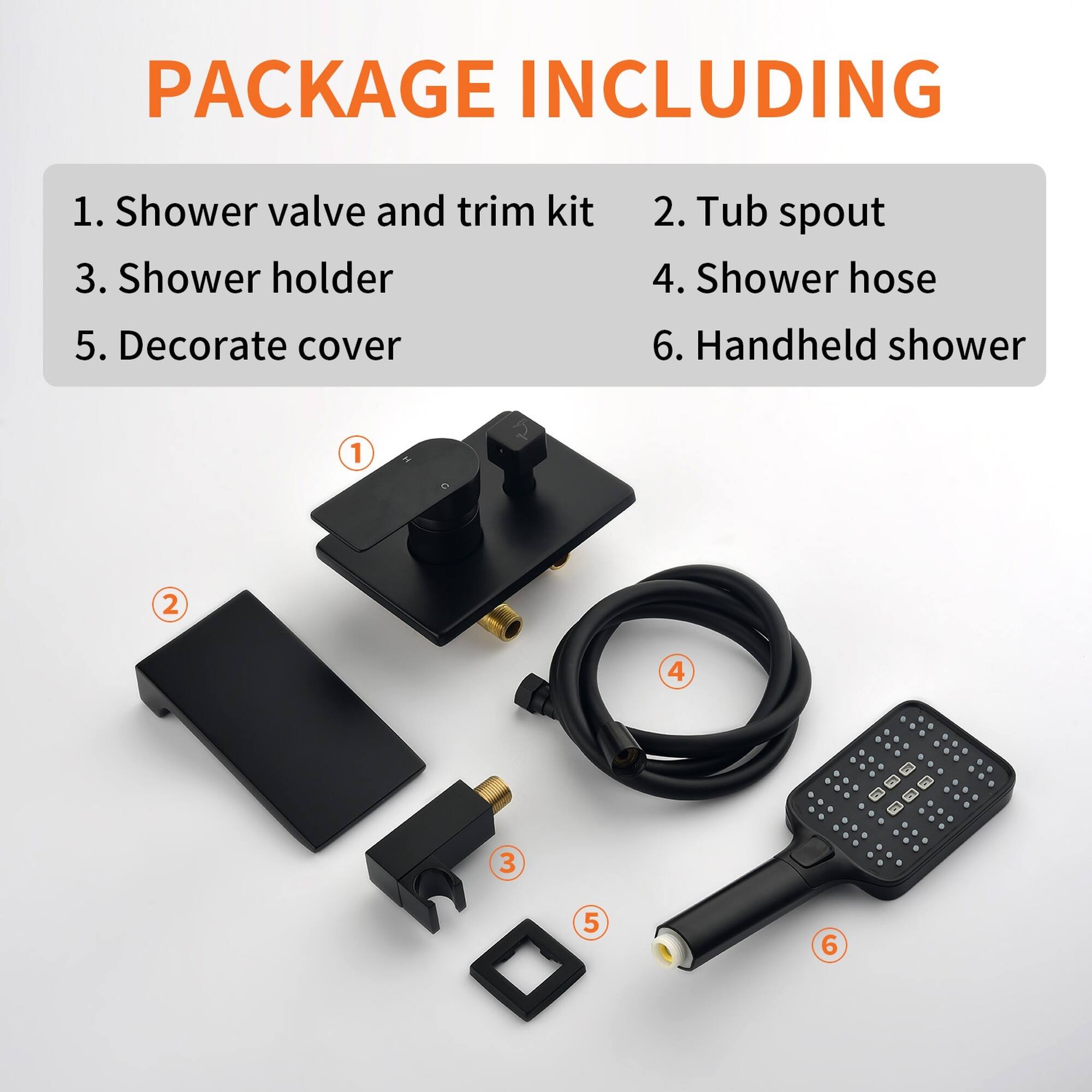 PACKAGE INCLUDING

1. Shower valve and trim kit  
2. Tub spout  
3. Shower holder  
4. Shower hose  
5. Decorate cover  
6. Handheld shower