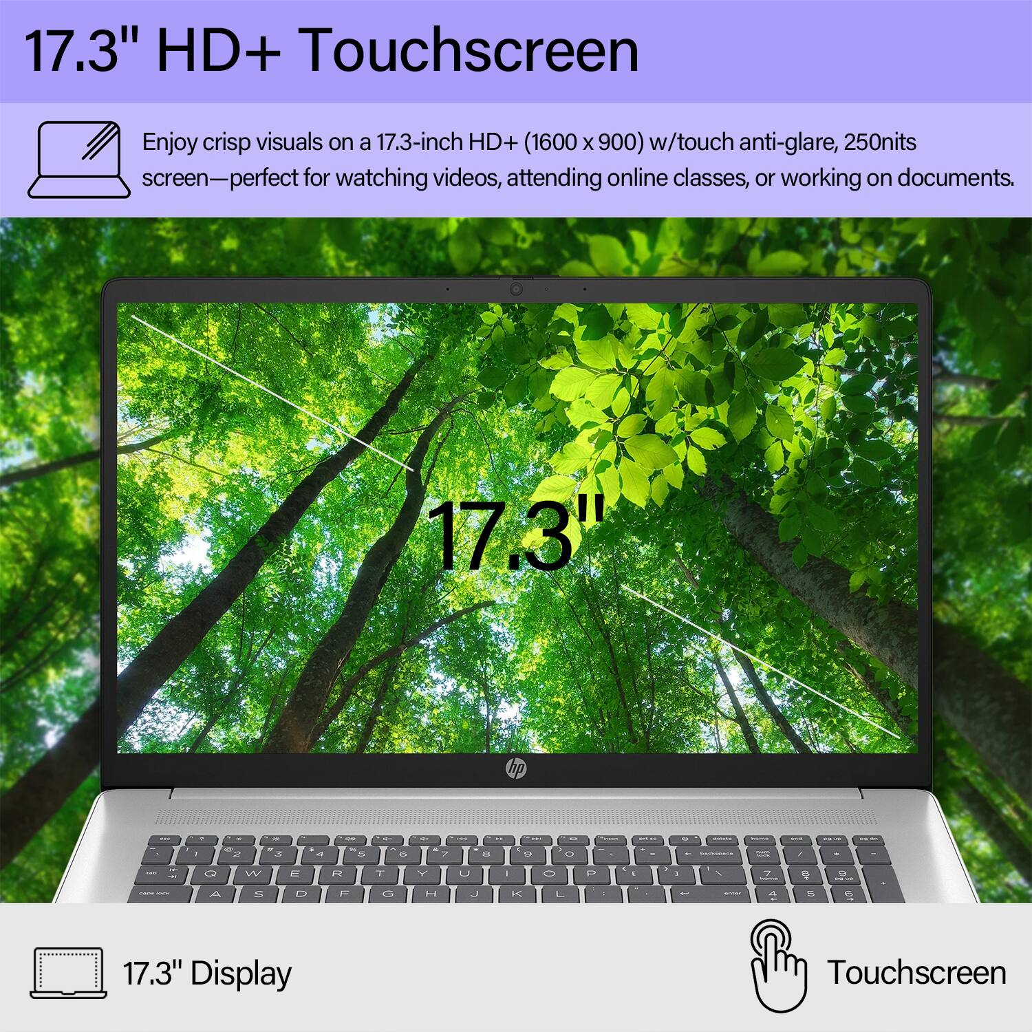 17.3" HD+ Touchscreen

Enjoy crisp visuals on a 17.3-inch HD+ (1600 x 900) w/touch anti-glare, 250nits screen—perfect for watching videos, attending online classes, or working on documents.

17.3" Display

Touchscreen