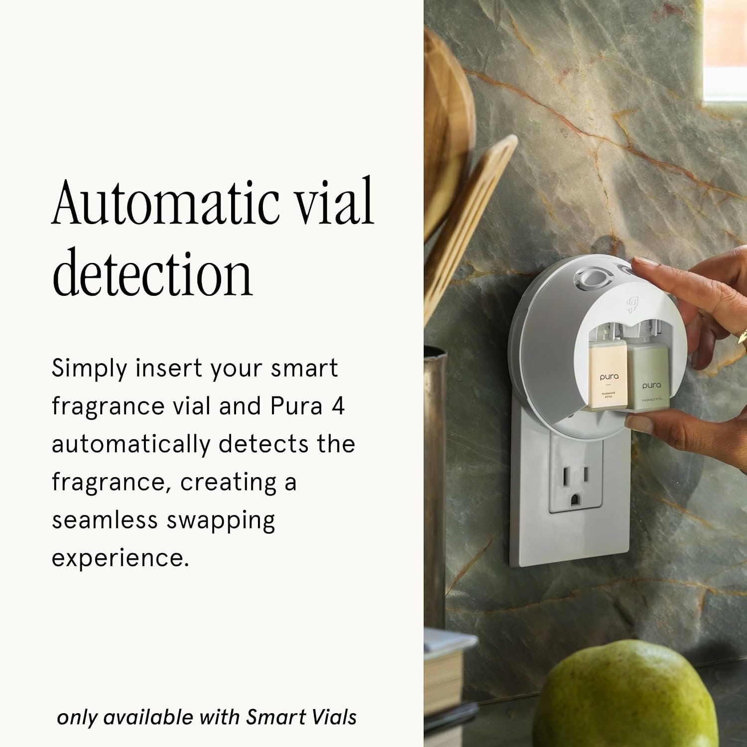 Automatic vial detection

Simply insert your smart fragrance vial and Pura 4 automatically detects the fragrance, creating a seamless swapping experience.

only available with Smart Vials