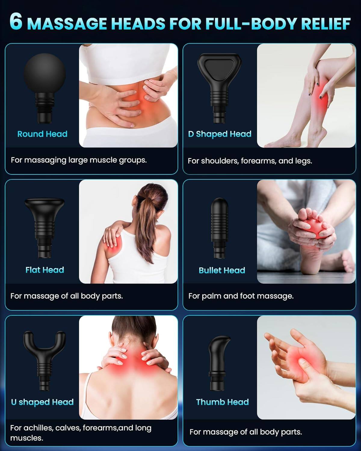 6 MASSAGE HEADS FOR FULL-BODY RELIEF

Round Head
For massaging large muscle groups.

D Shaped Head
For shoulders, forearms, and legs.

Flat Head
For massage of all body parts.

Bullet Head
For palm and foot massage.

U shaped Head
For achilles, calves, forearms, and long muscles.

Thumb Head
For massage of all body parts.