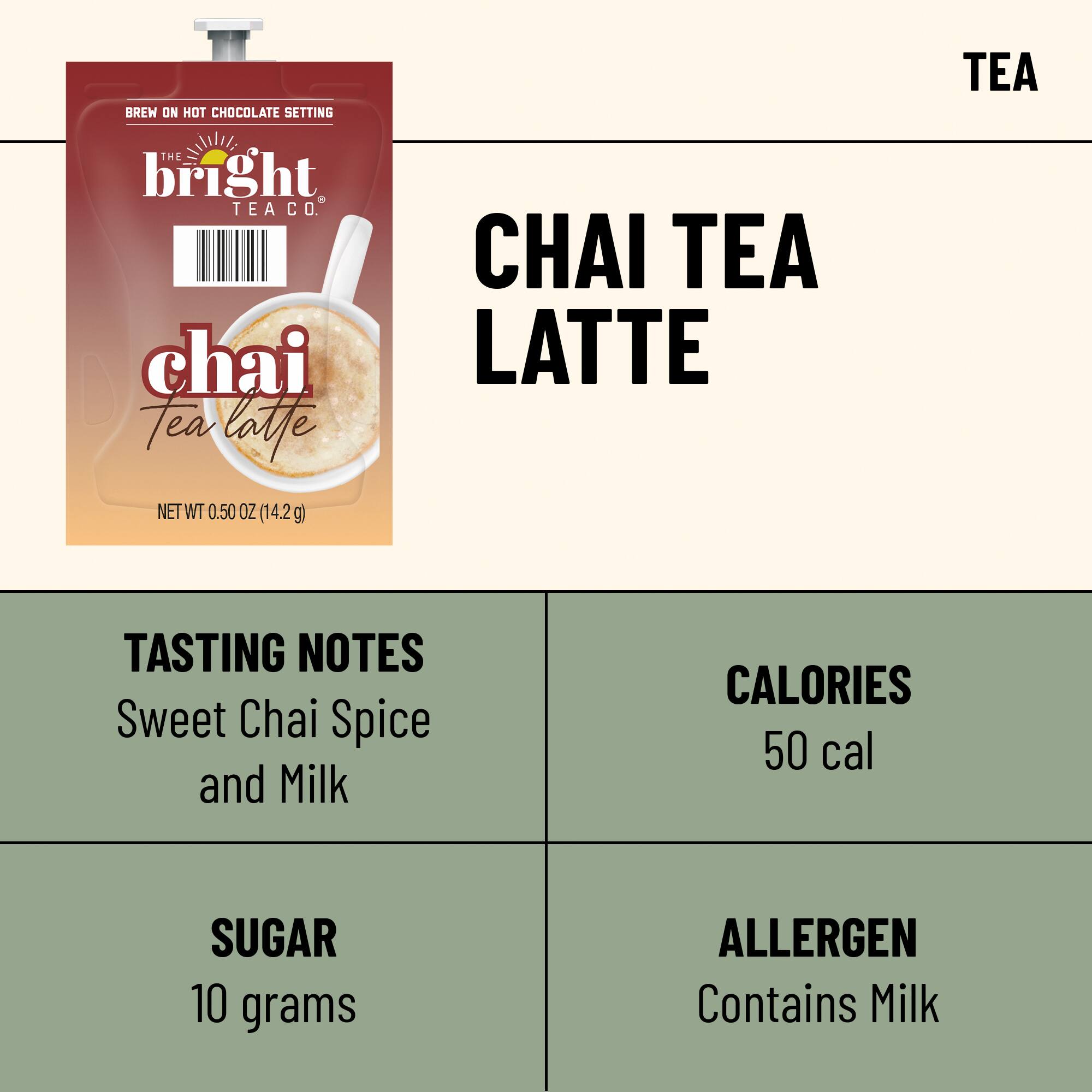 BREW ON HOT CHOCOLATE SETTING  
THE bright TEA CO. chai Tea latte  
NET WT 0.50 OZ (14.2g)  

CHAI TEA LATTE  

TEA  

TASTING NOTES  
Sweet Chai Spice and Milk  

CALORIES  
50 cal  

SUGAR  
10 grams  

ALLERGEN  
Contains Milk