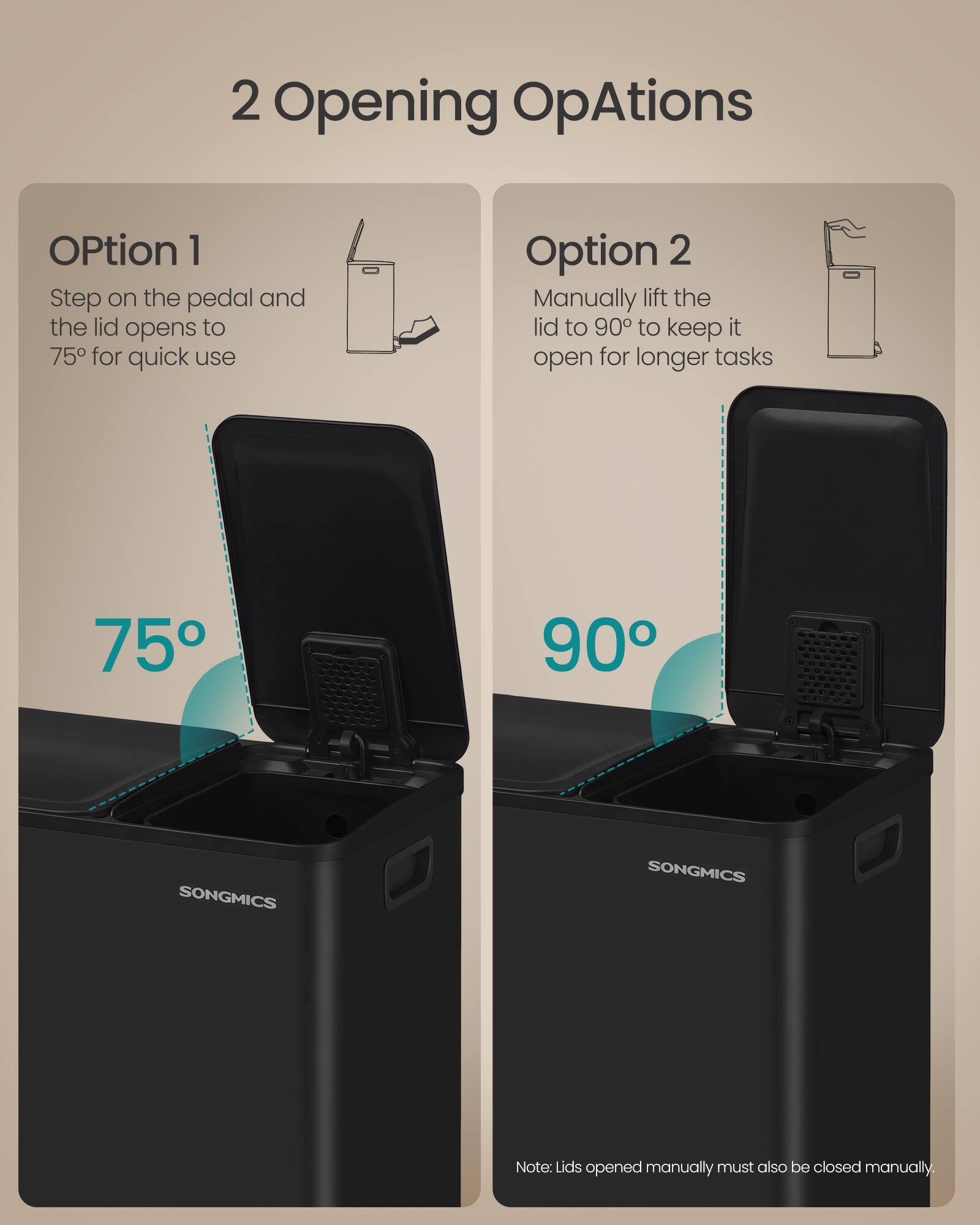 2 Opening Options

Option 1
Step on the pedal and the lid opens to 75° for quick use

Option 2
Manually lift the lid to 90° to keep it open for longer tasks

75° 90°

SONGMICS

Note: Lids opened manually must also be closed manually.