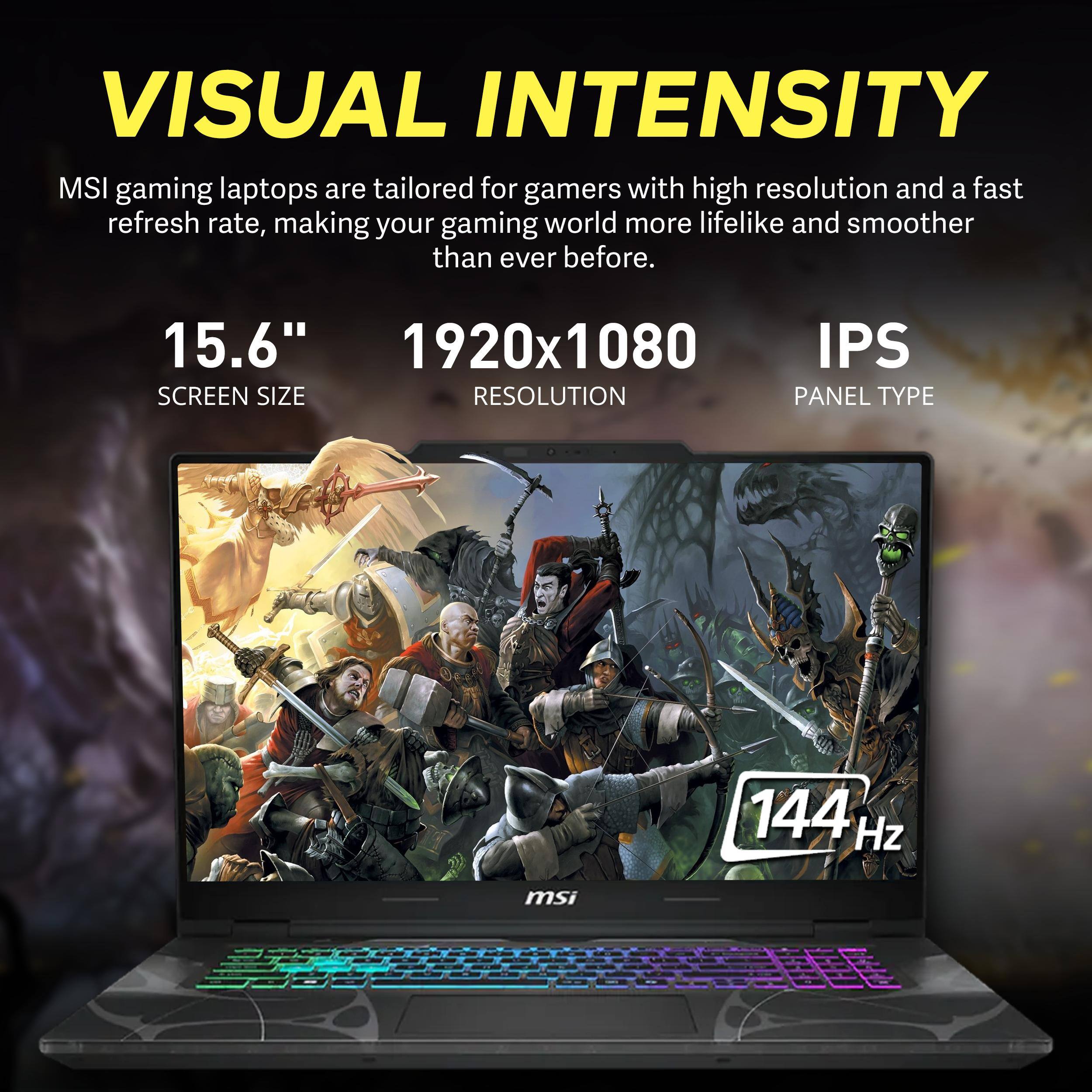 VISUAL INTENSITY  
MSI gaming laptops are tailored for gamers with high resolution and a fast refresh rate, making your gaming world more lifelike and smoother than ever before.  

15.6"  
1920x1080  
IPS  

144 Hz  
msi