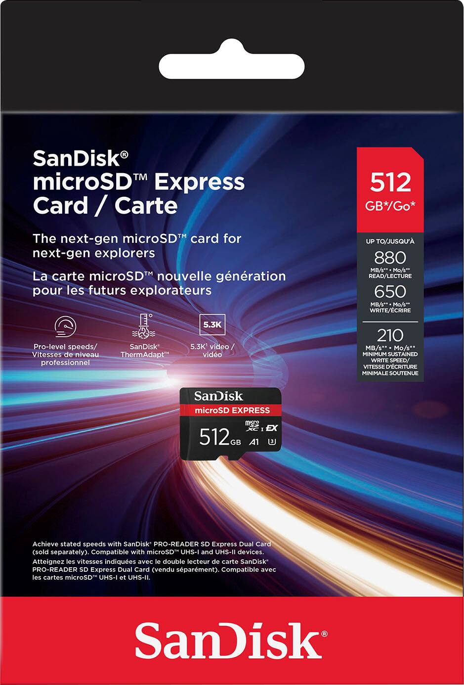SanDisk TM microSD Express Card/Carte: The next-gen microSD card for next-gen explorers. La carte microSDM nouvelle gnration pour les futurs explorateurs. 512 GB*/Go* UP TO/JUSQU' 880 MB/s** Mo/s** READ/LECTURE 650 MB/s* Mo/s* WRITE/CRIRE Pro-level speeds/ SanDisk Vitesses de niveau ThermAdapt professionnel. 5.3K 5.3K' video / vido 210 MB/s** Mo/s** MINIMUM SUSTAINED WRITE SPEED/ VITESSE D'CRITURE MINIMALE SOUTENUE. SanDisk microSD EXPRESS ms I EX 512G GB A1. Achieve stated speeds with SanDisk PRO-READER SD Express Dual Card (sold separately). Compatible with microSD UHS-I and UHS-II devices.
