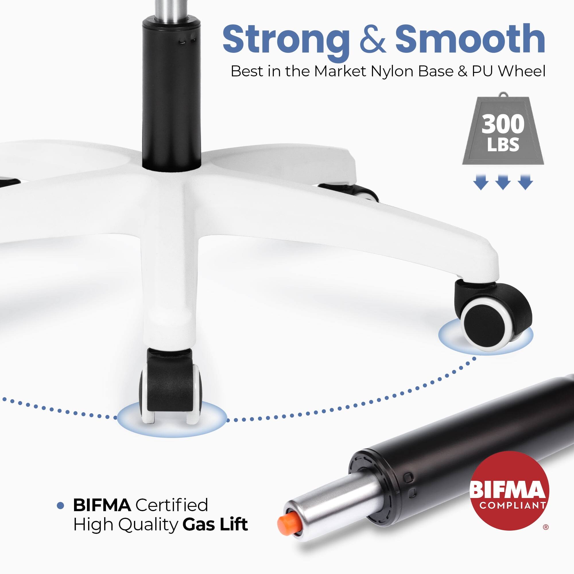 Strong & Smooth  
Best in the Market Nylon Base & PU Wheel  
300 LBS  
BIFMA Certified  
High Quality Gas Lift  
BIFMA COMPLIANT