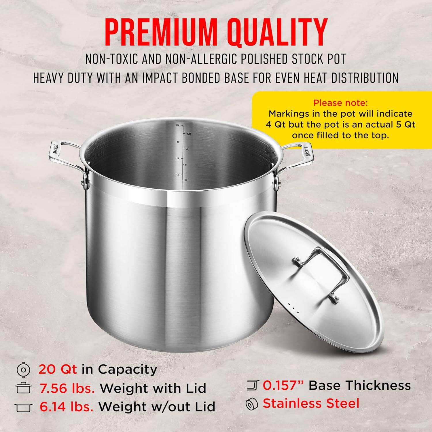 **PREMIUM QUALITY**  
NON-TOXIC AND NON-ALLERGIC POLISHED STOCK POT  
HEAVY DUTY WITH AN IMPACT BONDED BASE FOR EVEN HEAT DISTRIBUTION  

Please note:  
Markings in the pot will indicate 4 Qt but the pot is an actual 5 Qt once filled to the top.  

- 20 Qt in Capacity  
- 7.56 lbs. Weight with Lid  
- 6.14 lbs. Weight w/out Lid  
- 0.157" Base Thickness  
- Stainless Steel