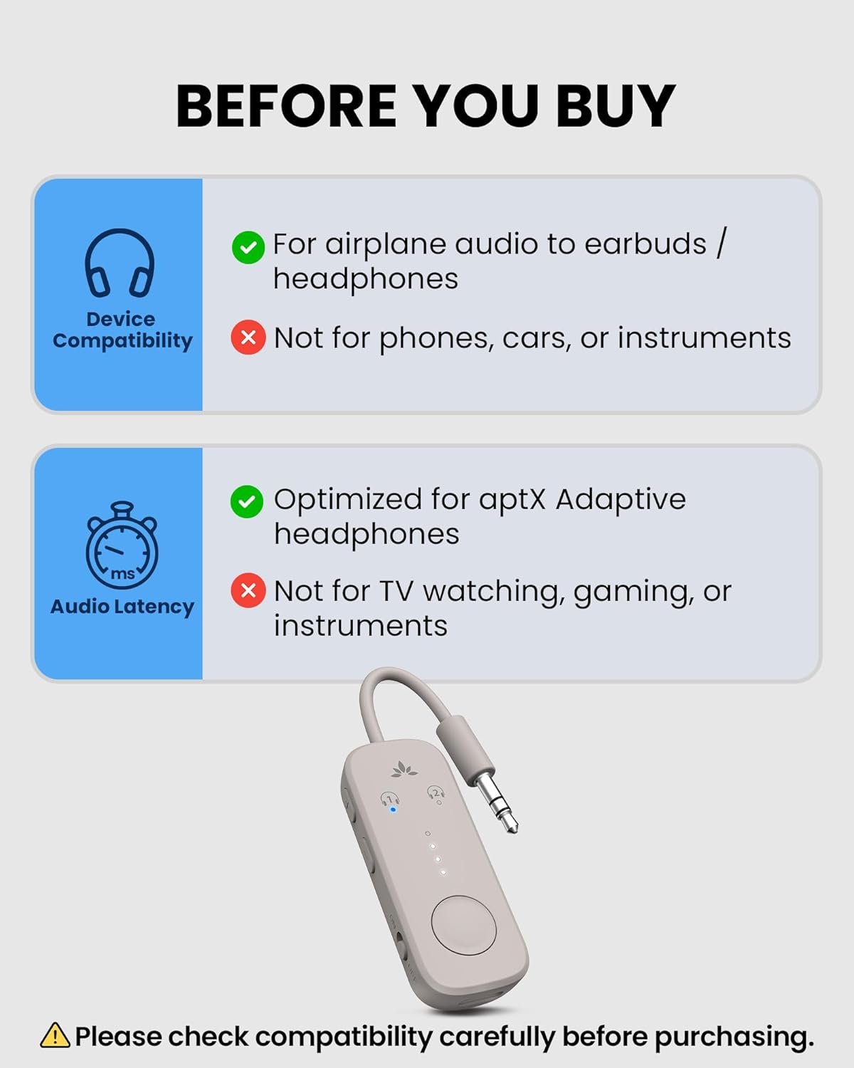 BEFORE YOU BUY

For airplane audio to earbuds / headphones

Device Compatibility
- Not for phones, cars, or instruments

Audio Latency
- Optimized for aptX Adaptive headphones
- Not for TV watching, gaming, or instruments

Please check compatibility carefully before purchasing.