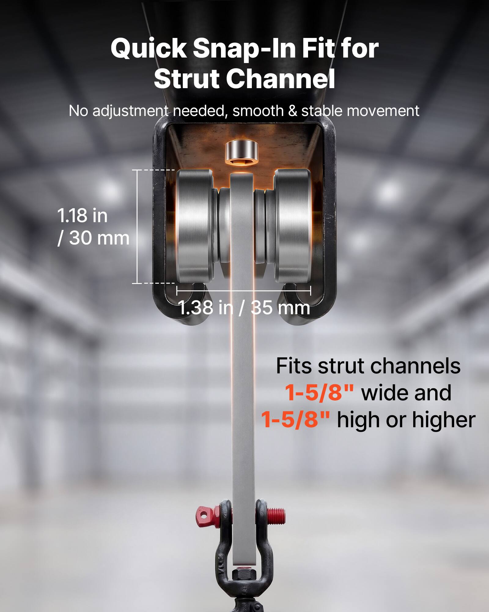 Quick Snap-In Fit for Strut Channel  
No adjustment needed, smooth & stable movement  
1.18 in / 30 mm  
1.38 in / 35 mm  
Fits strut channels 1-5/8" wide and 1-5/8" high or higher