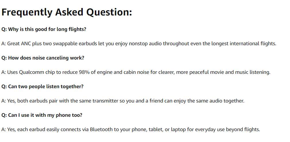 Frequently Asked Question:

Q: Why is this good for long flights?
A: Great ANC plus two swappable earbuds let you enjoy nonstop audio throughout even the longest international flights.

Q: How does noise canceling work?
A: Uses Qualcomm chip to reduce 98% of engine and cabin noise for clearer, more peaceful movie and music listening.

Q: Can two people listen together?
A: Yes, both earbuds pair with the same transmitter so you and a friend can enjoy the same audio together.

Q: Can I use it with my phone too?
A: Yes, each earbud easily connects via Bluetooth to your phone, tablet, or laptop for everyday use beyond flights.