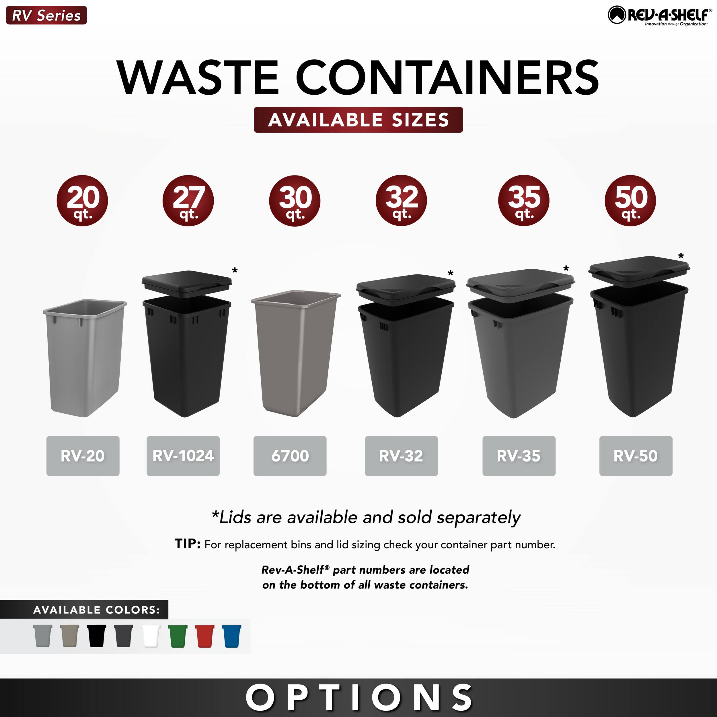 RV Series

REV.A.SHELF Innovation through Organization

WASTE CONTAINERS
AVAILABLE SIZES
20 qt.
27 qt.
30 qt.
32 qt.
35 qt.
50 qt.

RV-20
RV-1024
6700
RV-32
RV-35
RV-50

*Lids are available and sold separately
TIP: For replacement bins and lid sizing check your container part number.
Rev-A-Shelf® part numbers are located on the bottom of all waste containers.

AVAILABLE COLORS:

OPTIONS