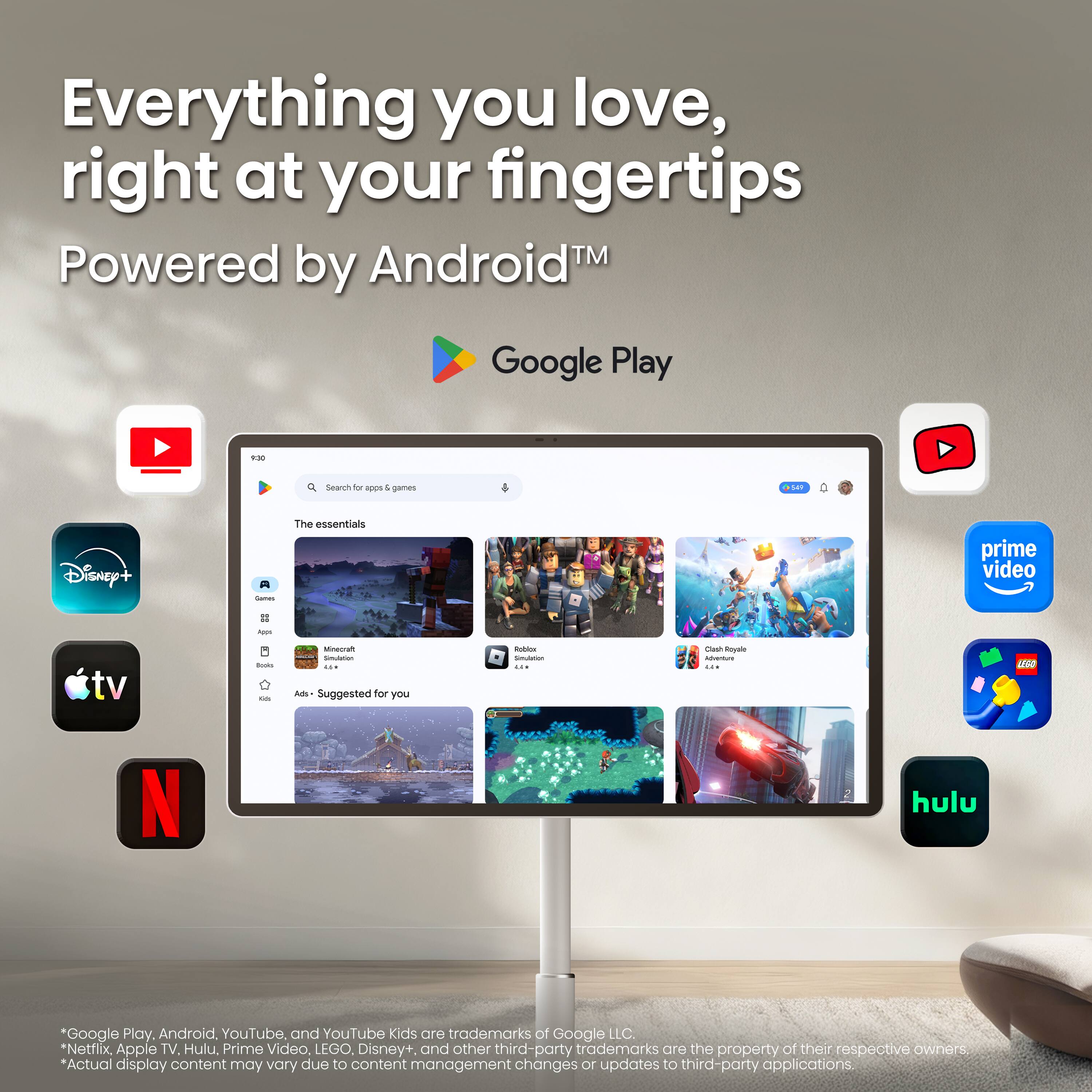 Everything you love, right at your fingertips  
Powered by Android™  
Google Play  

Search for apps & games  

The essentials  
Games  
Apps  
tv  
a books on  

Minecraft Simulation ...  
Roblox Simulation ...  
Clash Royale Adventure ...  

Ads- Suggested for you  

*Google Play, Android, YouTube, and YouTube Kids are trademarks of Google LLC.  
*Netflix, Apple TV, Hulu, Prime Video, LEGO, Disney+, and other third-party trademarks are the property of their respective owners.  
*Actual display content may vary due to content management changes or updates to third-party applications.