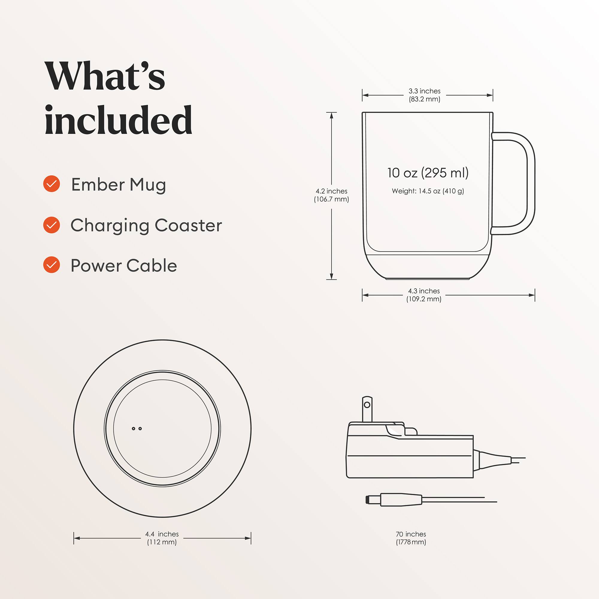 What's included

- Ember Mug
- Charging Coaster
- Power Cable

Dimensions:
- Ember Mug: 3.3 inches (83.2 mm) x 4.2 inches (106.7 mm) x 4.3 inches (109.2 mm)
- Charging Coaster: 4.4 inches (112 mm) diameter
- Power Cable: 70 inches (1778 mm)

Capacity: 10 oz (295 ml)
Weight: 14.5 oz (410 g)